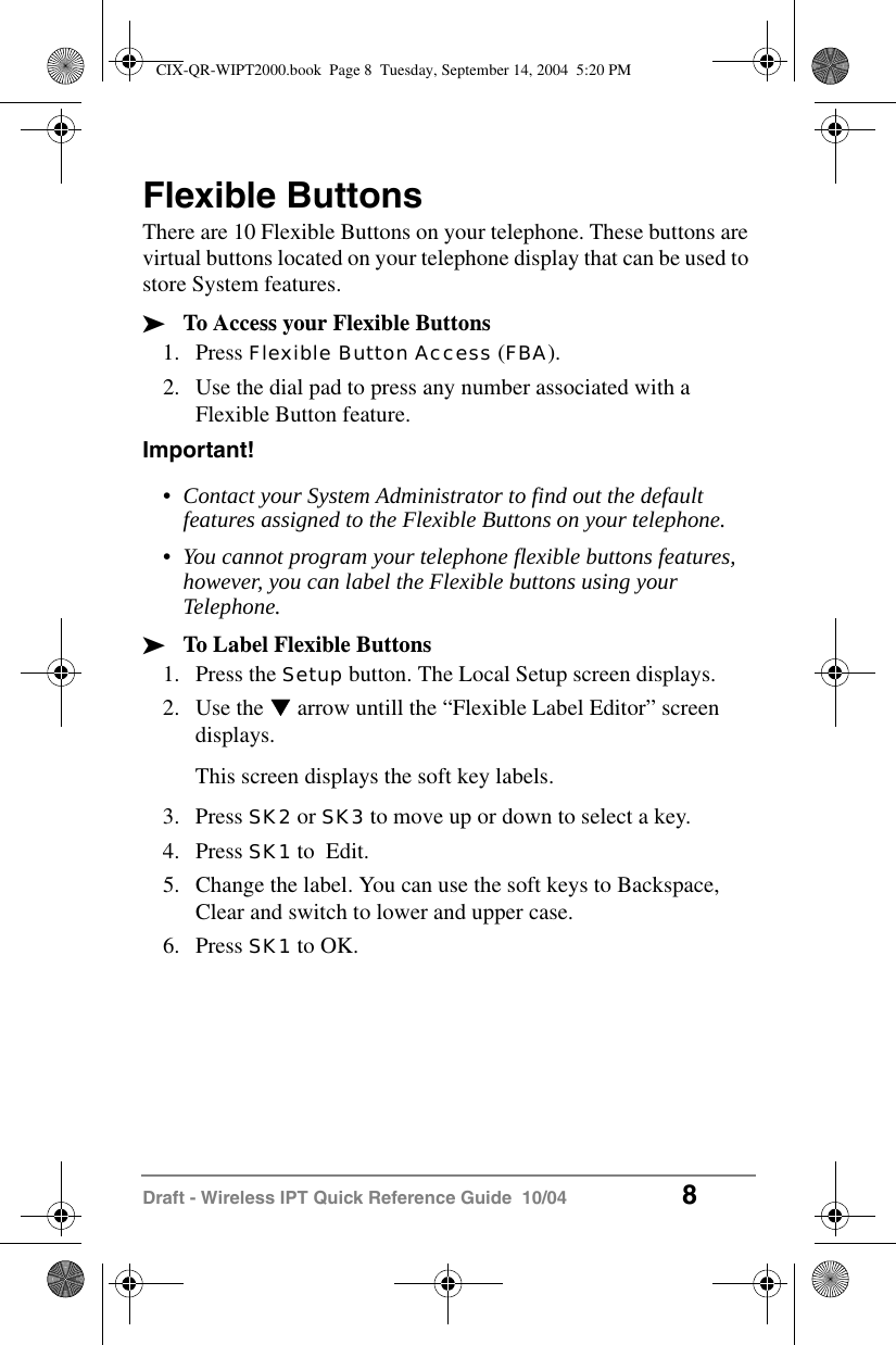 Draft - Wireless IPT Quick Reference Guide  10/04 8Flexible ButtonsThere are 10 Flexible Buttons on your telephone. These buttons are virtual buttons located on your telephone display that can be used to store System features.&sup3;To Access your Flexible Buttons1. Press Flexible Button Access (FBA).2. Use the dial pad to press any number associated with a Flexible Button feature.Important!&bull;Contact your System Administrator to find out the default features assigned to the Flexible Buttons on your telephone.&bull;You cannot program your telephone flexible buttons features, however, you can label the Flexible buttons using your Telephone.&sup3;To Label Flexible Buttons1. Press the Setup button. The Local Setup screen displays.2. Use the T arrow untill the &ldquo;Flexible Label Editor&rdquo; screen displays.This screen displays the soft key labels. 3. Press SK2 or SK3 to move up or down to select a key.4. Press SK1 to  Edit.5. Change the label. You can use the soft keys to Backspace, Clear and switch to lower and upper case.6. Press SK1 to OK.CIX-QR-WIPT2000.book  Page 8  Tuesday, September 14, 2004  5:20 PM