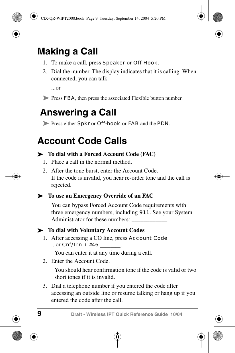 9 Draft - Wireless IPT Quick Reference Guide  10/04Making a Call1. To make a call, press Speaker or Off Hook. 2. Dial the number. The display indicates that it is calling. When connected, you can talk....or&sup3;Press FBA, then press the associated Flexible button number. Answering a Call&sup3;Press either Spkr or Off-hook or FAB and the PDN.Account Code Calls&sup3;To dial with a Forced Account Code (FAC)1. Place a call in the normal method. 2. After the tone burst, enter the Account Code.If the code is invalid, you hear re-order tone and the call is rejected.&sup3;To use an Emergency Override of an FACYou can bypass Forced Account Code requirements with three emergency numbers, including 911. See your System Administrator for these numbers: ____________&sup3;To dial with Voluntary Account Codes1. After accessing a CO line, press Account Code ...or Cnf/Trn + #46 ________.You can enter it at any time during a call.2. Enter the Account Code. You should hear confirmation tone if the code is valid or two short tones if it is invalid.3. Dial a telephone number if you entered the code after accessing an outside line or resume talking or hang up if you entered the code after the call.CIX-QR-WIPT2000.book  Page 9  Tuesday, September 14, 2004  5:20 PM