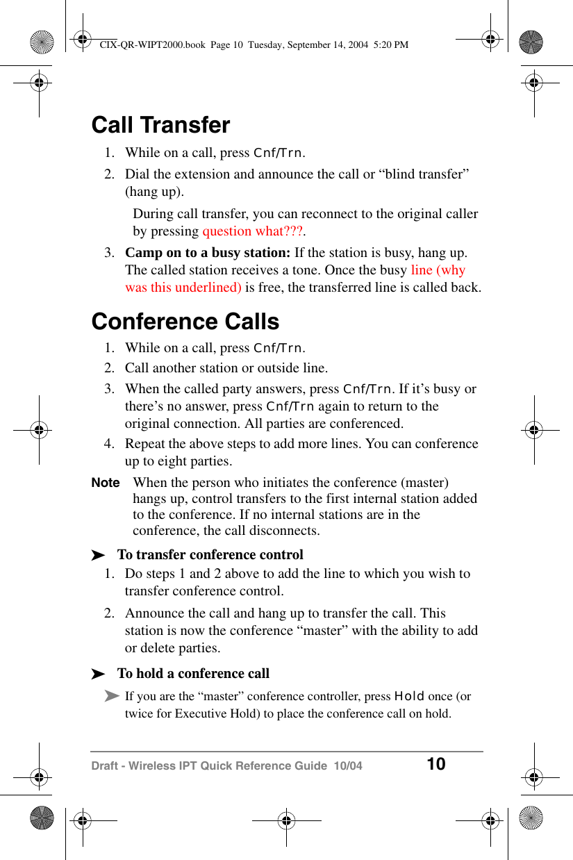 Draft - Wireless IPT Quick Reference Guide  10/04 10Call Transfer1. While on a call, press Cnf/Trn.2. Dial the extension and announce the call or &ldquo;blind transfer&rdquo; (hang up).During call transfer, you can reconnect to the original caller by pressing question what???.3. Camp on to a busy station: If the station is busy, hang up. The called station receives a tone. Once the busy line (why was this underlined) is free, the transferred line is called back.Conference Calls1. While on a call, press Cnf/Trn.2. Call another station or outside line.3. When the called party answers, press Cnf/Trn. If it&rsquo;s busy or there&rsquo;s no answer, press Cnf/Trn again to return to the original connection. All parties are conferenced.4. Repeat the above steps to add more lines. You can conference up to eight parties.Note When the person who initiates the conference (master) hangs up, control transfers to the first internal station added to the conference. If no internal stations are in the conference, the call disconnects.&sup3;To transfer conference control1. Do steps 1 and 2 above to add the line to which you wish to transfer conference control.2. Announce the call and hang up to transfer the call. This station is now the conference &ldquo;master&rdquo; with the ability to add or delete parties.&sup3;To hold a conference call&sup3;If you are the &ldquo;master&rdquo; conference controller, press Hold once (or twice for Executive Hold) to place the conference call on hold. CIX-QR-WIPT2000.book  Page 10  Tuesday, September 14, 2004  5:20 PM