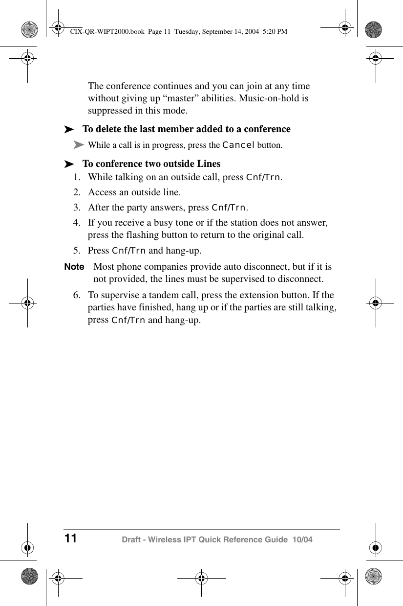 11 Draft - Wireless IPT Quick Reference Guide  10/04The conference continues and you can join at any time without giving up &ldquo;master&rdquo; abilities. Music-on-hold is suppressed in this mode.&sup3;To delete the last member added to a conference&sup3;While a call is in progress, press the Cancel button.&sup3;To conference two outside Lines1. While talking on an outside call, press Cnf/Trn.2. Access an outside line.3. After the party answers, press Cnf/Trn.4. If you receive a busy tone or if the station does not answer, press the flashing button to return to the original call.5. Press Cnf/Trn and hang-up.Note Most phone companies provide auto disconnect, but if it is not provided, the lines must be supervised to disconnect.6. To supervise a tandem call, press the extension button. If the parties have finished, hang up or if the parties are still talking, press Cnf/Trn and hang-up.CIX-QR-WIPT2000.book  Page 11  Tuesday, September 14, 2004  5:20 PM