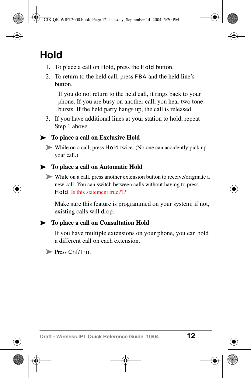 Draft - Wireless IPT Quick Reference Guide  10/04 12Hold1. To place a call on Hold, press the Hold button.2. To return to the held call, press FBA and the held line&rsquo;s button.If you do not return to the held call, it rings back to your phone. If you are busy on another call, you hear two tone bursts. If the held party hangs up, the call is released.3. If you have additional lines at your station to hold, repeat Step 1 above.&sup3;To place a call on Exclusive Hold&sup3;While on a call, press Hold twice. (No one can accidently pick up your call.)&sup3;To place a call on Automatic Hold&sup3;While on a call, press another extension button to receive/originate a new call. You can switch between calls without having to press Hold. Is this statement true???Make sure this feature is programmed on your system; if not, existing calls will drop.&sup3;To place a call on Consultation HoldIf you have multiple extensions on your phone, you can hold a different call on each extension. &sup3;Press Cnf/Trn. CIX-QR-WIPT2000.book  Page 12  Tuesday, September 14, 2004  5:20 PM