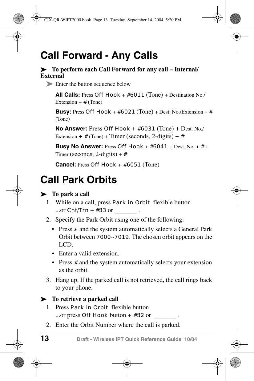 13 Draft - Wireless IPT Quick Reference Guide  10/04Call Forward - Any Calls&sup3;To perform each Call Forward for any call &ndash; Internal/External&sup3;Enter the button sequence belowAll Calls: Press Off Hook + #6011 (Tone) + Destination No./Extension + # (Tone)Busy: Press Off Hook + #6021 (Tone) + Dest. No./Extension + # (Tone)No Answer: Press Off Hook + #6031 (Tone) + Dest. No./Extension + # (Tone) + Timer (seconds, 2-digits) + #Busy No Answer: Press Off Hook + #6041 + Dest. No. + # + Timer (seconds, 2-digits) + #Cancel: Press Off Hook + #6051 (Tone) Call Park Orbits&sup3;To park a call1. While on a call, press Park in Orbit  flexible button...or Cnf/Trn + #33 or ________ .2. Specify the Park Orbit using one of the following:&bull;Press * and the system automatically selects a General Park Orbit between 7000~7019. The chosen orbit appears on the LCD.&bull;Enter a valid extension.&bull;Press # and the system automatically selects your extension as the orbit.3. Hang up. If the parked call is not retrieved, the call rings back to your phone. &sup3;To retrieve a parked call1. Press Park in Orbit  flexible button...or press Off Hook button + #32 or  ________ .2. Enter the Orbit Number where the call is parked. CIX-QR-WIPT2000.book  Page 13  Tuesday, September 14, 2004  5:20 PM