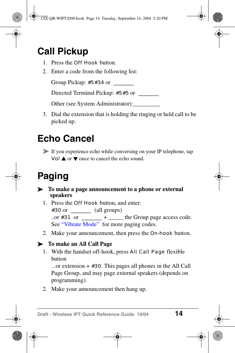 Draft - Wireless IPT Quick Reference Guide  10/04 14Call Pickup1. Press the Off Hook button.2. Enter a code from the following list:Group Pickup: #5#34 or  ________ Directed Terminal Pickup: #5#5 or  ________ Other (see System Administrator):_________3. Dial the extension that is holding the ringing or held call to be picked up.Echo Cancel&sup3;If you experience echo while conversing on your IP telephone, tap Vol V or W once to cancel the echo sound.Paging&sup3;To make a page announcement to a phone or external speakers1. Press the Off Hook button, and enter: #30 or  ________  (all groups)..or #31  or  ________ + _____ the Group page access code. See &ldquo;Vibrate Mode&rdquo;  for more paging codes.2. Make your announcement, then press the On-hook button.&sup3;To make an All Call Page1. With the handset off-hook, press All Call Page flexible button...or extension + #30. This pages all phones in the All Call Page Group, and may page external speakers (depends on programming).2. Make your announcement then hang up.CIX-QR-WIPT2000.book  Page 14  Tuesday, September 14, 2004  5:20 PM