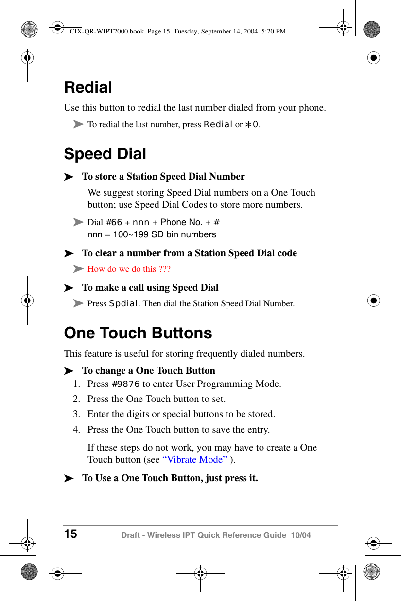 15 Draft - Wireless IPT Quick Reference Guide  10/04RedialUse this button to redial the last number dialed from your phone.&sup3;To redial the last number, press Redial or *0.Speed Dial&sup3;To store a Station Speed Dial NumberWe suggest storing Speed Dial numbers on a One Touch button; use Speed Dial Codes to store more numbers.&sup3;Dial #66 + nnn + Phone No. + #nnn = 100~199 SD bin numbers&sup3;To clear a number from a Station Speed Dial code&sup3;How do we do this ???&sup3;To make a call using Speed Dial&sup3;Press Spdial. Then dial the Station Speed Dial Number.One Touch ButtonsThis feature is useful for storing frequently dialed numbers.&sup3;To change a One Touch Button1. Press #9876 to enter User Programming Mode.2. Press the One Touch button to set.3. Enter the digits or special buttons to be stored.4. Press the One Touch button to save the entry.If these steps do not work, you may have to create a One Touch button (see &ldquo;Vibrate Mode&rdquo; ).&sup3;To Use a One Touch Button, just press it.CIX-QR-WIPT2000.book  Page 15  Tuesday, September 14, 2004  5:20 PM