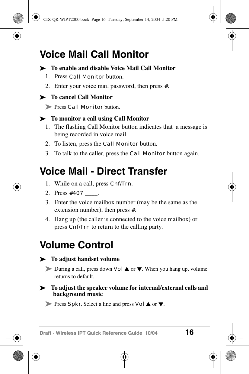 Draft - Wireless IPT Quick Reference Guide  10/04 16Voice Mail Call Monitor&sup3;To enable and disable Voice Mail Call Monitor1. Press Call Monitor button.2. Enter your voice mail password, then press #.&sup3;To cancel Call Monitor&sup3;Press Call Monitor button.&sup3;To monitor a call using Call Monitor1. The flashing Call Monitor button indicates that  a message is being recorded in voice mail.2. To listen, press the Call Monitor button.3. To talk to the caller, press the Call Monitor button again.Voice Mail - Direct Transfer1. While on a call, press Cnf/Trn.2. Press #407 ____.3. Enter the voice mailbox number (may be the same as the extension number), then press #.4. Hang up (the caller is connected to the voice mailbox) or press Cnf/Trn to return to the calling party.Volume Control&sup3;To adjust handset volume&sup3;During a call, press down Vol V or W. When you hang up, volume returns to default.&sup3;To adjust the speaker volume for internal/external calls and background music&sup3;Press Spkr. Select a line and press Vol V or W.CIX-QR-WIPT2000.book  Page 16  Tuesday, September 14, 2004  5:20 PM