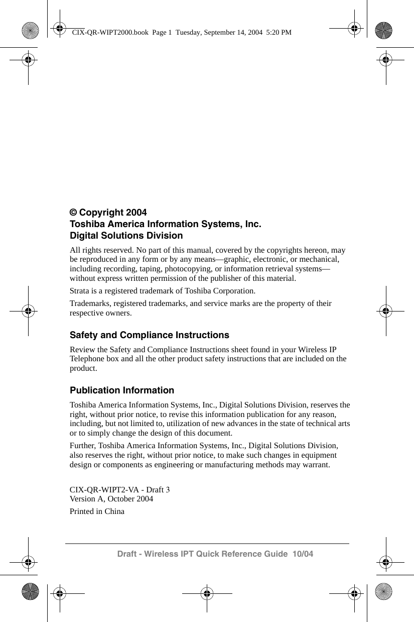 Draft - Wireless IPT Quick Reference Guide  10/04&copy; Copyright 2004Toshiba America Information Systems, Inc.Digital Solutions DivisionAll rights reserved. No part of this manual, covered by the copyrights hereon, may be reproduced in any form or by any means&mdash;graphic, electronic, or mechanical, including recording, taping, photocopying, or information retrieval systems&mdash;without express written permission of the publisher of this material.Strata is a registered trademark of Toshiba Corporation.Trademarks, registered trademarks, and service marks are the property of their respective owners.Safety and Compliance InstructionsReview the Safety and Compliance Instructions sheet found in your Wireless IP Telephone box and all the other product safety instructions that are included on the product.Publication InformationToshiba America Information Systems, Inc., Digital Solutions Division, reserves the right, without prior notice, to revise this information publication for any reason, including, but not limited to, utilization of new advances in the state of technical arts or to simply change the design of this document.Further, Toshiba America Information Systems, Inc., Digital Solutions Division, also reserves the right, without prior notice, to make such changes in equipment design or components as engineering or manufacturing methods may warrant.CIX-QR-WIPT2-VA - Draft 3Version A, October 2004Printed in ChinaCIX-QR-WIPT2000.book  Page 1  Tuesday, September 14, 2004  5:20 PM