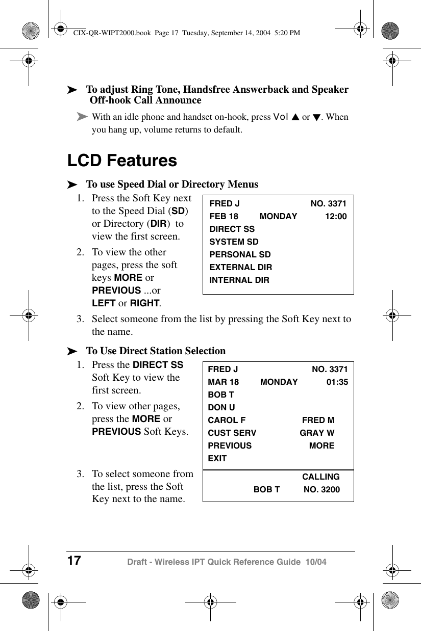 17 Draft - Wireless IPT Quick Reference Guide  10/04&sup3;To adjust Ring Tone, Handsfree Answerback and Speaker Off-hook Call Announce&sup3;With an idle phone and handset on-hook, press Vol V or W. When you hang up, volume returns to default.LCD Features&sup3;To use Speed Dial or Directory Menus1. Press the Soft Key next to the Speed Dial (SD) or Directory (DIR)  to view the first screen. 2. To view the other pages, press the soft keys MORE or PREVIOUS ...or LEFT or RIGHT.3. Select someone from the list by pressing the Soft Key next to the name.&sup3;To Use Direct Station Selection1. Press the DIRECT SS Soft Key to view the first screen.2. To view other pages, press the MORE or PREVIOUS Soft Keys.3. To select someone from the list, press the Soft Key next to the name.FRED J NO. 3371FEB 18         MONDAY 12:00DIRECT SSSYSTEM SDPERSONAL SDEXTERNAL DIRINTERNAL DIRFRED J NO. 3371MAR 18         MONDAY 01:35BOB TDON UCAROL F FRED MCUST SERV GRAY WPREVIOUS MOREEXITCALLINGBOB T          NO. 3200CIX-QR-WIPT2000.book  Page 17  Tuesday, September 14, 2004  5:20 PM