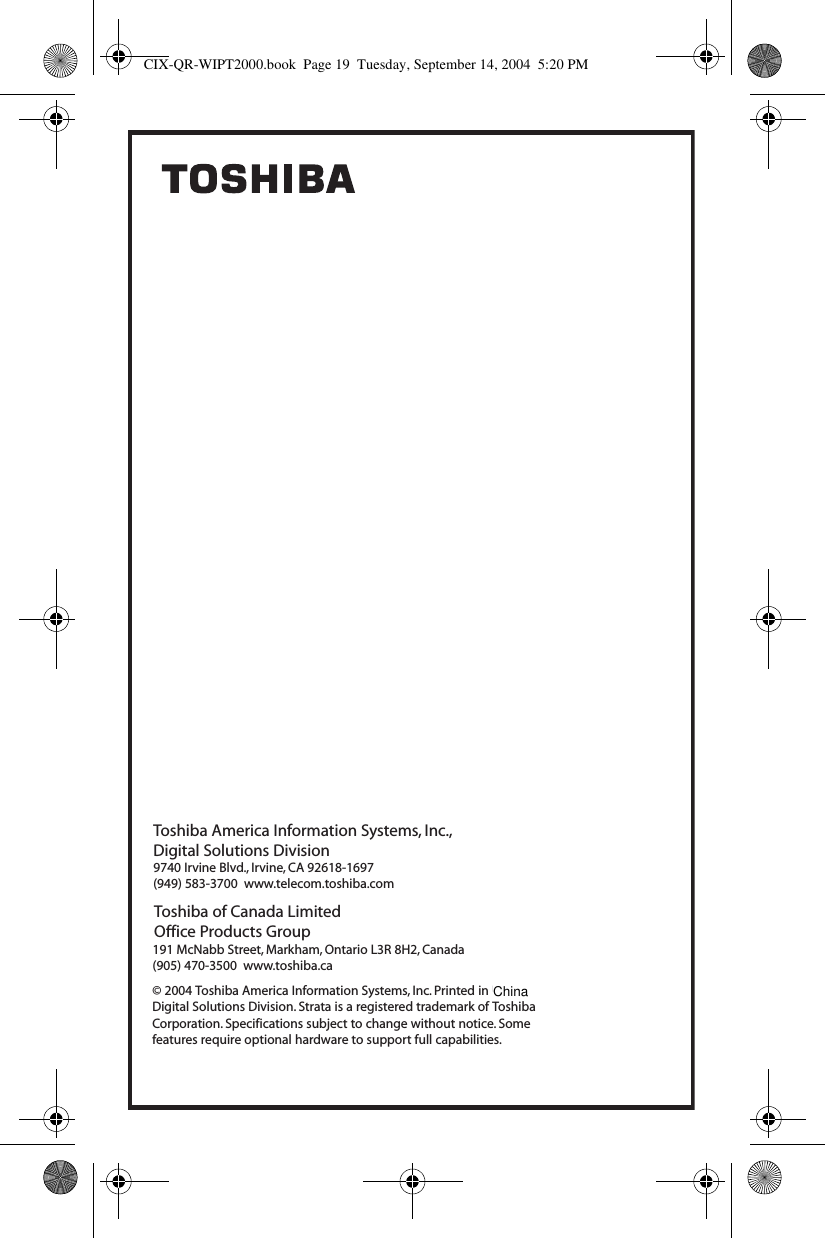 Toshiba America Information Systems, Inc.,Digital Solutions Division&copy; 2004 Toshiba America Information Systems, Inc. Printed in U.S.A. Digital Solutions Division. Strata is a registered trademark of Toshiba Corporation. Specifications subject to change without notice. Some features require optional hardware to support full capabilities.9740 Irvine Blvd., Irvine, CA 92618-1697(949) 583-3700  www.telecom.toshiba.comToshiba of Canada LimitedOffice Products Group191 McNabb Street, Markham, Ontario L3R 8H2, Canada(905) 470-3500  www.toshiba.caCIX-QR-WIPT2000.book  Page 19  Tuesday, September 14, 2004  5:20 PMChina