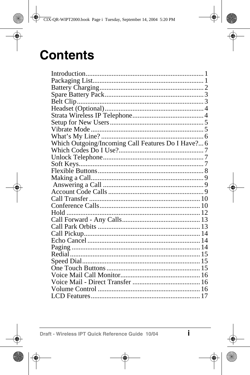Draft - Wireless IPT Quick Reference Guide  10/04 iContentsIntroduction....................................................................1Packaging List................................................................1Battery Charging............................................................2Spare Battery Pack.........................................................3Belt Clip.........................................................................3Headset (Optional).........................................................4Strata Wireless IP Telephone.........................................4Setup for New Users......................................................5Vibrate Mode.................................................................5What&rsquo;s My Line? ...........................................................6Which Outgoing/Incoming Call Features Do I Have?...6Which Codes Do I Use?.................................................7Unlock Telephone..........................................................7Soft Keys........................................................................7Flexible Buttons.............................................................8Making a Call.................................................................9 Answering a Call ..........................................................9Account Code Calls .......................................................9Call Transfer ................................................................10Conference Calls..........................................................10Hold .............................................................................12Call Forward - Any Calls.............................................13Call Park Orbits ...........................................................13Call Pickup...................................................................14Echo Cancel.................................................................14Paging ..........................................................................14Redial...........................................................................15Speed Dial....................................................................15One Touch Buttons......................................................15Voice Mail Call Monitor..............................................16Voice Mail - Direct Transfer .......................................16Volume Control ...........................................................16LCD Features...............................................................17CIX-QR-WIPT2000.book  Page i  Tuesday, September 14, 2004  5:20 PM