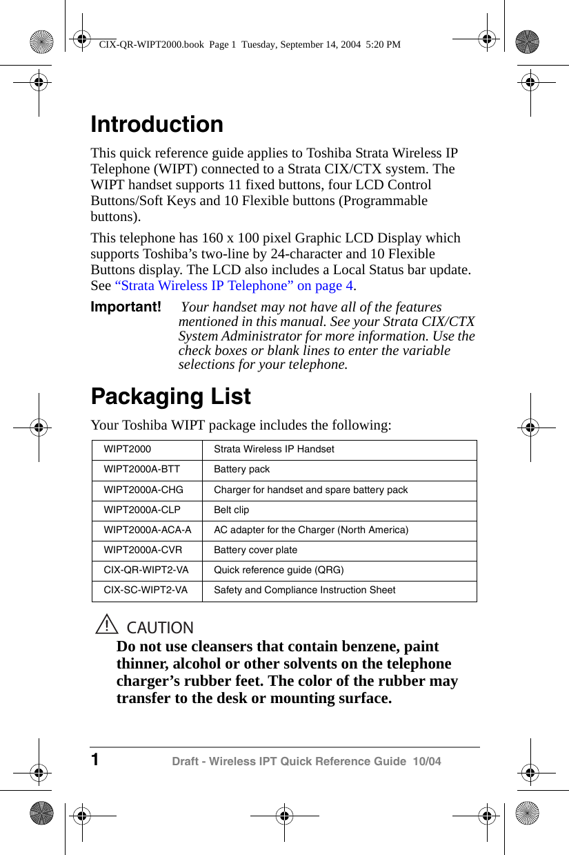 1 Draft - Wireless IPT Quick Reference Guide  10/04IntroductionThis quick reference guide applies to Toshiba Strata Wireless IP  Telephone (WIPT) connected to a Strata CIX/CTX system. The WIPT handset supports 11 fixed buttons, four LCD Control Buttons/Soft Keys and 10 Flexible buttons (Programmable buttons).This telephone has 160 x 100 pixel Graphic LCD Display which supports Toshiba&rsquo;s two-line by 24-character and 10 Flexible Buttons display. The LCD also includes a Local Status bar update. See &ldquo;Strata Wireless IP Telephone&rdquo; on page 4.Important! Your handset may not have all of the features mentioned in this manual. See your Strata CIX/CTX System Administrator for more information. Use the check boxes or blank lines to enter the variable selections for your telephone.Packaging ListYour Toshiba WIPT package includes the following: CAUTIONDo not use cleansers that contain benzene, paint thinner, alcohol or other solvents on the telephone charger&rsquo;s rubber feet. The color of the rubber may transfer to the desk or mounting surface.WIPT2000 Strata Wireless IP HandsetWIPT2000A-BTT Battery packWIPT2000A-CHG Charger for handset and spare battery packWIPT2000A-CLP Belt clipWIPT2000A-ACA-A AC adapter for the Charger (North America)WIPT2000A-CVR Battery cover plateCIX-QR-WIPT2-VA Quick reference guide (QRG)CIX-SC-WIPT2-VA Safety and Compliance Instruction SheetCIX-QR-WIPT2000.book  Page 1  Tuesday, September 14, 2004  5:20 PM
