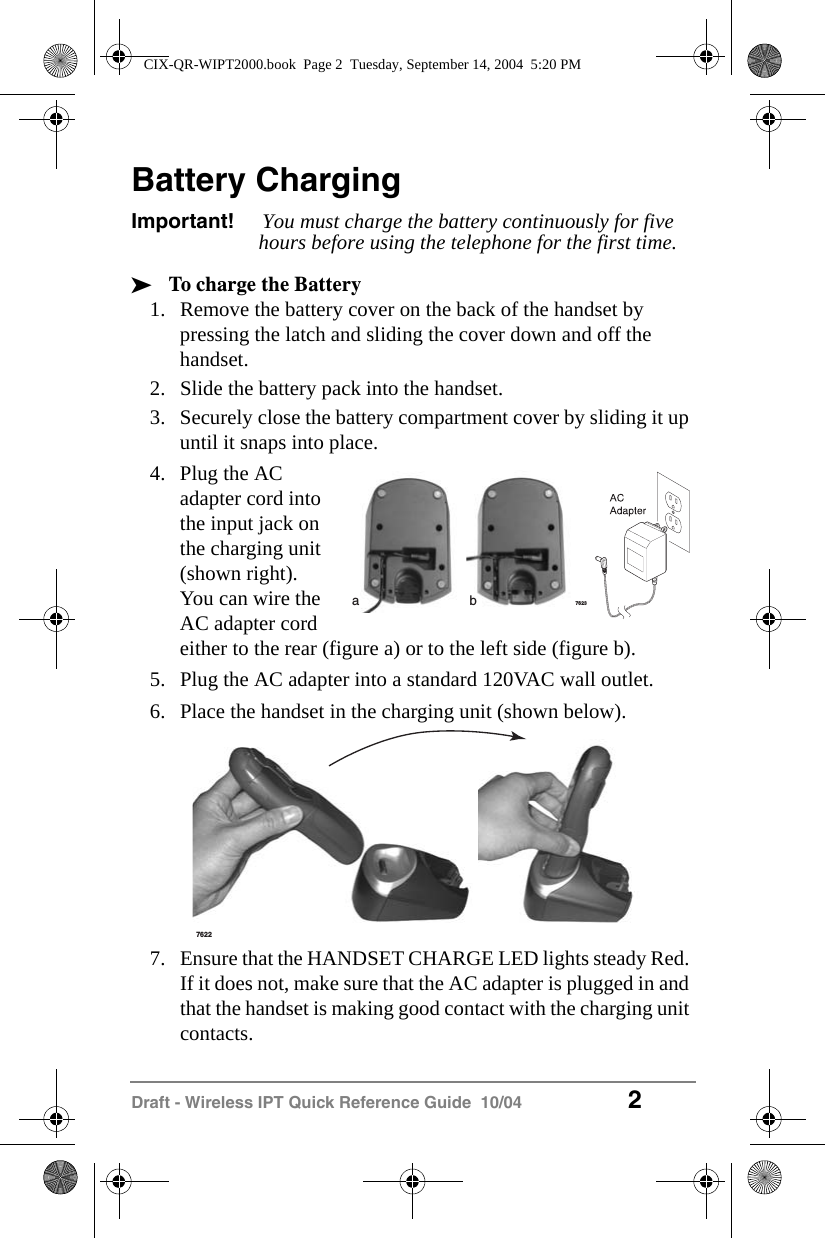 Draft - Wireless IPT Quick Reference Guide  10/04 2Battery ChargingImportant! You must charge the battery continuously for five hours before using the telephone for the first time.&sup3;To charge the Battery1. Remove the battery cover on the back of the handset by pressing the latch and sliding the cover down and off the handset.2. Slide the battery pack into the handset.3. Securely close the battery compartment cover by sliding it up until it snaps into place.4. Plug the AC adapter cord into the input jack on the charging unit (shown right).You can wire the AC adapter cord either to the rear (figure a) or to the left side (figure b).5. Plug the AC adapter into a standard 120VAC wall outlet.6. Place the handset in the charging unit (shown below).7. Ensure that the HANDSET CHARGE LED lights steady Red. If it does not, make sure that the AC adapter is plugged in and that the handset is making good contact with the charging unit contacts.7623ab7622CIX-QR-WIPT2000.book  Page 2  Tuesday, September 14, 2004  5:20 PM