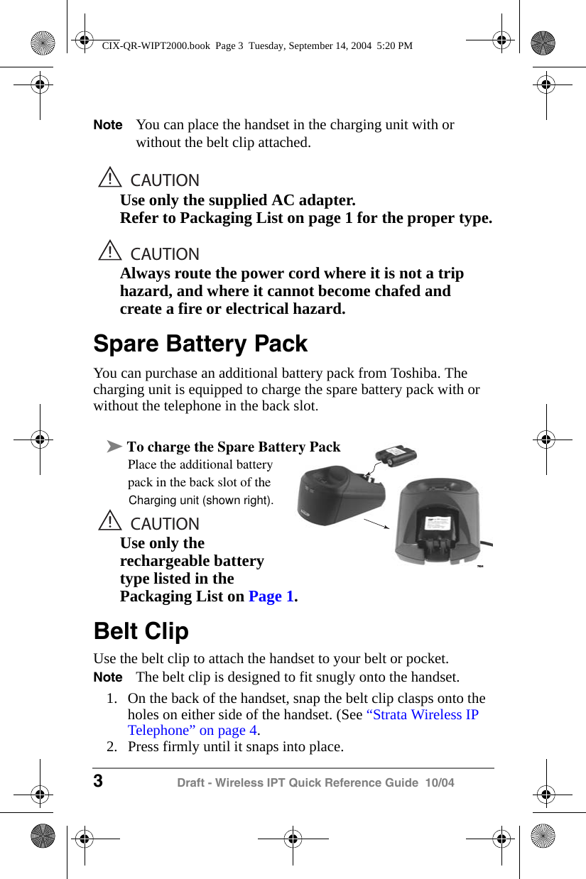 3 Draft - Wireless IPT Quick Reference Guide  10/04Note You can place the handset in the charging unit with or without the belt clip attached.CAUTIONUse only the supplied AC adapter.Refer to Packaging List on page 1 for the proper type.CAUTIONAlways route the power cord where it is not a trip hazard, and where it cannot become chafed and create a fire or electrical hazard.Spare Battery PackYou can purchase an additional battery pack from Toshiba. The charging unit is equipped to charge the spare battery pack with or without the telephone in the back slot. &sup3; Place the additional battery Place the additional battery pack in the back slot of theCAUTIONUse only the rechargeable battery type listed in the Packaging List on Page 1.Belt ClipUse the belt clip to attach the handset to your belt or pocket.Note The belt clip is designed to fit snugly onto the handset.1. On the back of the handset, snap the belt clip clasps onto the holes on either side of the handset. (See &ldquo;Strata Wireless IP Telephone&rdquo; on page 4.2. Press firmly until it snaps into place.7624CIX-QR-WIPT2000.book  Page 3  Tuesday, September 14, 2004  5:20 PMCharging unit (shown right).To charge the Spare Battery Pack