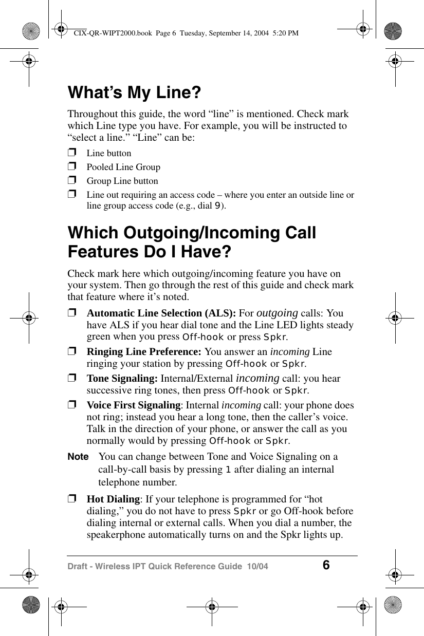 Draft - Wireless IPT Quick Reference Guide  10/04 6What&rsquo;s My Line?Throughout this guide, the word &ldquo;line&rdquo; is mentioned. Check mark which Line type you have. For example, you will be instructed to &ldquo;select a line.&rdquo; &ldquo;Line&rdquo; can be:pLine button pPooled Line GrouppGroup Line buttonpLine out requiring an access code &ndash; where you enter an outside line or line group access code (e.g., dial 9).Which Outgoing/Incoming Call Features Do I Have?Check mark here which outgoing/incoming feature you have on your system. Then go through the rest of this guide and check mark that feature where it&rsquo;s noted.pAutomatic Line Selection (ALS): For outgoing calls: You have ALS if you hear dial tone and the Line LED lights steady green when you press Off-hook or press Spkr.pRinging Line Preference: You answer an incoming Line ringing your station by pressing Off-hook or Spkr.pTone Signaling: Internal/External incoming call: you hear successive ring tones, then press Off-hook or Spkr.pVoice First Signaling: Internal incoming call: your phone does not ring; instead you hear a long tone, then the caller&rsquo;s voice. Talk in the direction of your phone, or answer the call as you normally would by pressing Off-hook or Spkr.Note You can change between Tone and Voice Signaling on a call-by-call basis by pressing 1 after dialing an internal telephone number.pHot Dialing: If your telephone is programmed for &ldquo;hot dialing,&rdquo; you do not have to press Spkr or go Off-hook before dialing internal or external calls. When you dial a number, the speakerphone automatically turns on and the Spkr lights up.CIX-QR-WIPT2000.book  Page 6  Tuesday, September 14, 2004  5:20 PM