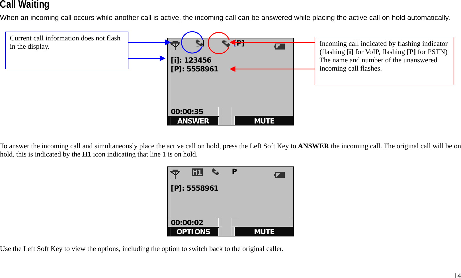   14  Call Waiting When an incoming call occurs while another call is active, the incoming call can be answered while placing the active call on hold automatically.            [i]        [P]            [i]: 123456 [P]: 5558961     00:00:35     ANSWER   MUTE   To answer the incoming call and simultaneously place the active call on hold, press the Left Soft Key to ANSWER the incoming call. The original call will be on hold, this is indicated by the H1 icon indicating that line 1 is on hold.                   P            [P]: 5558961    00:00:02     OPTIONS   MUTE  Use the Left Soft Key to view the options, including the option to switch back to the original caller.   Incoming call indicated by flashing indicator (flashing [i] for VoIP, flashing [P] for PSTN) The name and number of the unanswered incoming call flashes. Current call information does not flash in the display. 