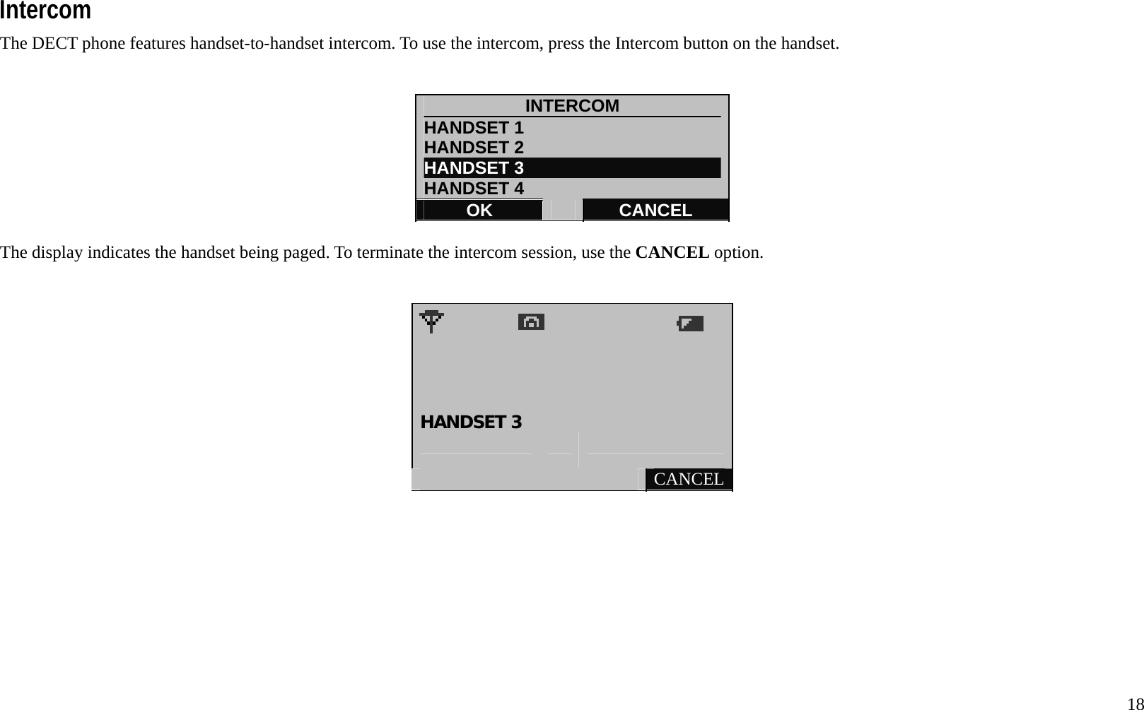   18 Intercom The DECT phone features handset-to-handset intercom. To use the intercom, press the Intercom button on the handset.     INTERCOM HANDSET 1                       HANDSET 2 HANDSET 3 HANDSET 4 OK   CANCEL  The display indicates the handset being paged. To terminate the intercom session, use the CANCEL option.                        HANDSET 3       CANCEL         