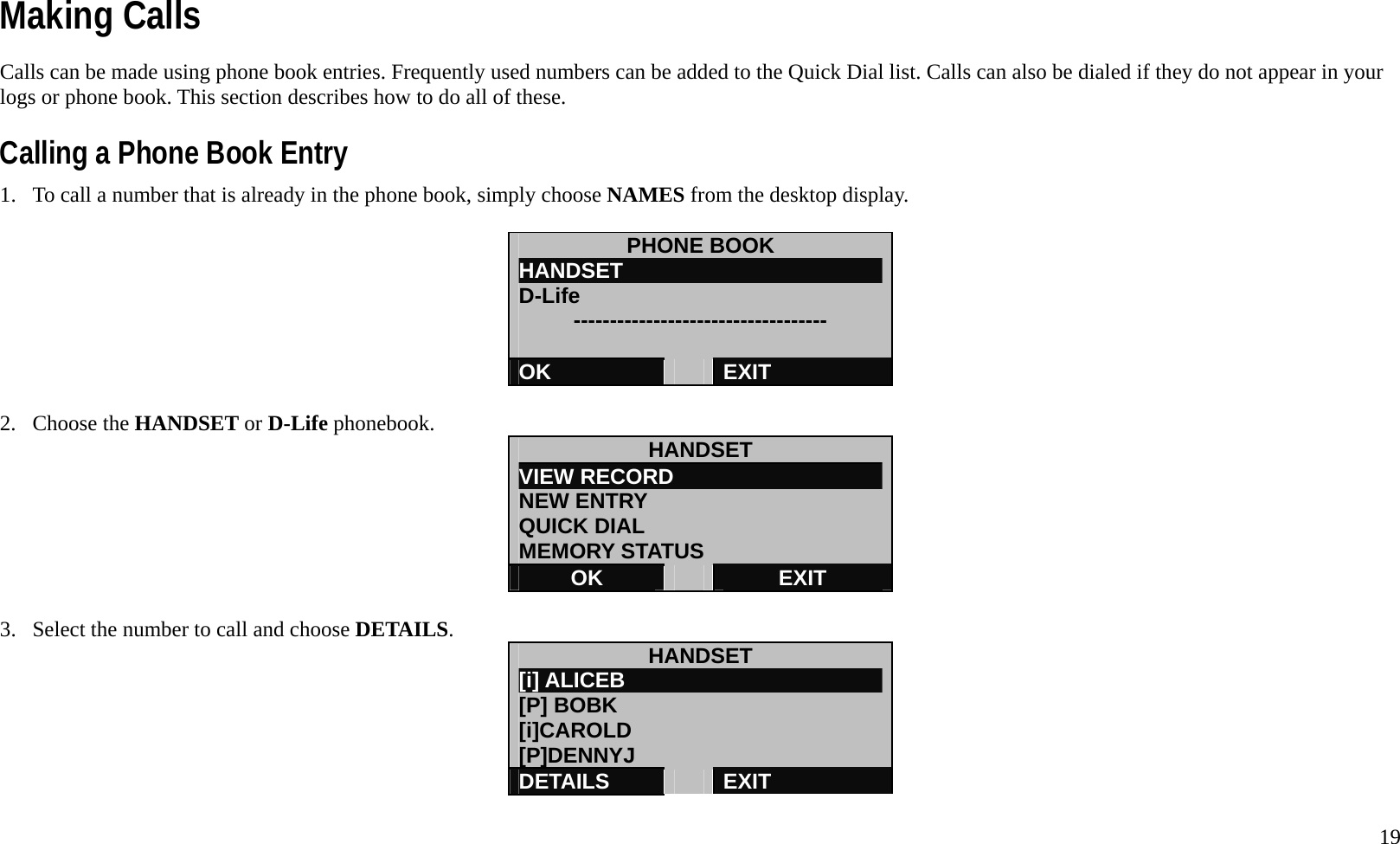   19 Making Calls Calls can be made using phone book entries. Frequently used numbers can be added to the Quick Dial list. Calls can also be dialed if they do not appear in your logs or phone book. This section describes how to do all of these.  Calling a Phone Book Entry 1.  To call a number that is already in the phone book, simply choose NAMES from the desktop display.  PHONE BOOK HANDSET                         D-Life      -----------------------------------  OK   EXIT  2. Choose the HANDSET or D-Life phonebook.  HANDSET VIEW RECORD                    NEW ENTRY QUICK DIAL MEMORY STATUS OK   EXIT  3.  Select the number to call and choose DETAILS.  HANDSET [i] ALICEB                         [P] BOBK [i]CAROLD [P]DENNYJ DETAILS   EXIT  