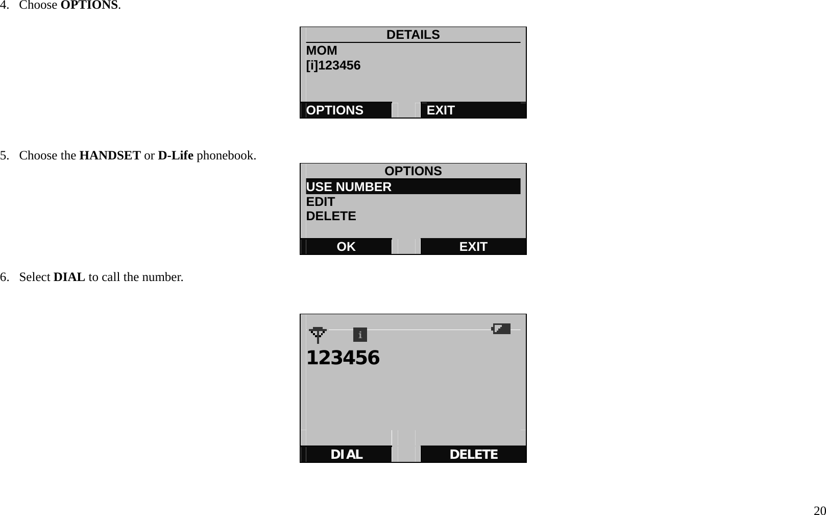   20 4. Choose OPTIONS.  DETAILS MOM [i]123456      OPTIONS   EXIT   5. Choose the HANDSET or D-Life phonebook.  OPTIONS USE NUMBER                     EDIT DELETE  OK   EXIT  6. Select DIAL to call the number.     123456           DIAL   DELETE   
