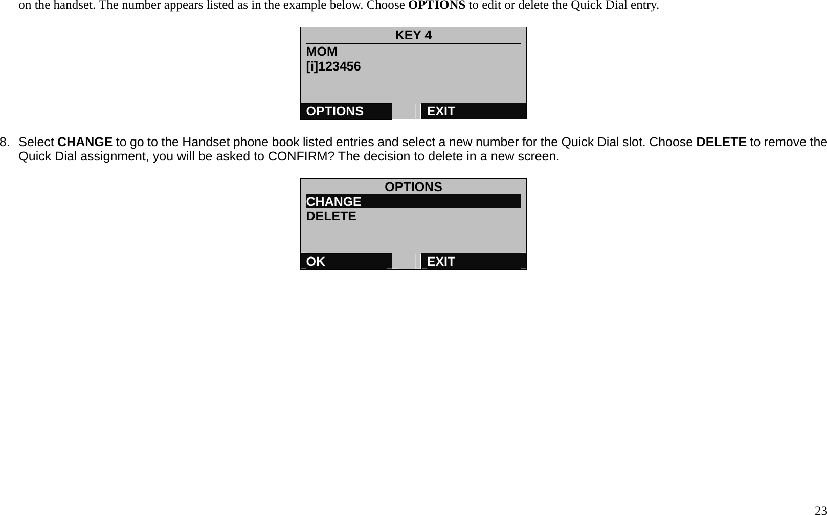   23 on the handset. The number appears listed as in the example below. Choose OPTIONS to edit or delete the Quick Dial entry.    KEY 4 MOM [i]123456   OPTIONS   EXIT  8. Select CHANGE to go to the Handset phone book listed entries and select a new number for the Quick Dial slot. Choose DELETE to remove the Quick Dial assignment, you will be asked to CONFIRM? The decision to delete in a new screen.    OPTIONS CHANGE                          DELETE      OK   EXIT   