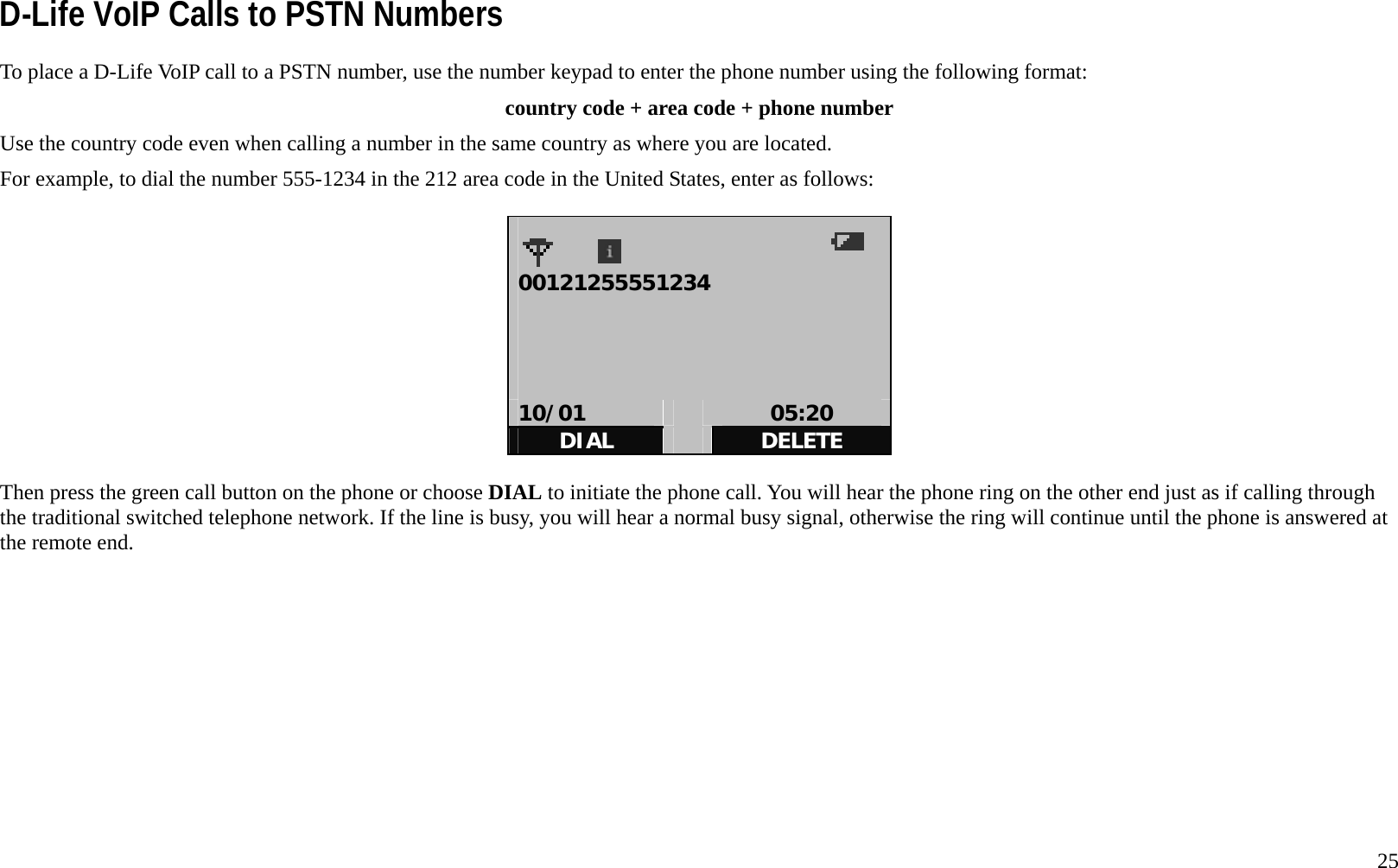   25 D-Life VoIP Calls to PSTN Numbers To place a D-Life VoIP call to a PSTN number, use the number keypad to enter the phone number using the following format: country code + area code + phone number Use the country code even when calling a number in the same country as where you are located.   For example, to dial the number 555-1234 in the 212 area code in the United States, enter as follows:    00121255551234     10/01   05:20 DIAL   DELETE  Then press the green call button on the phone or choose DIAL to initiate the phone call. You will hear the phone ring on the other end just as if calling through the traditional switched telephone network. If the line is busy, you will hear a normal busy signal, otherwise the ring will continue until the phone is answered at the remote end.       