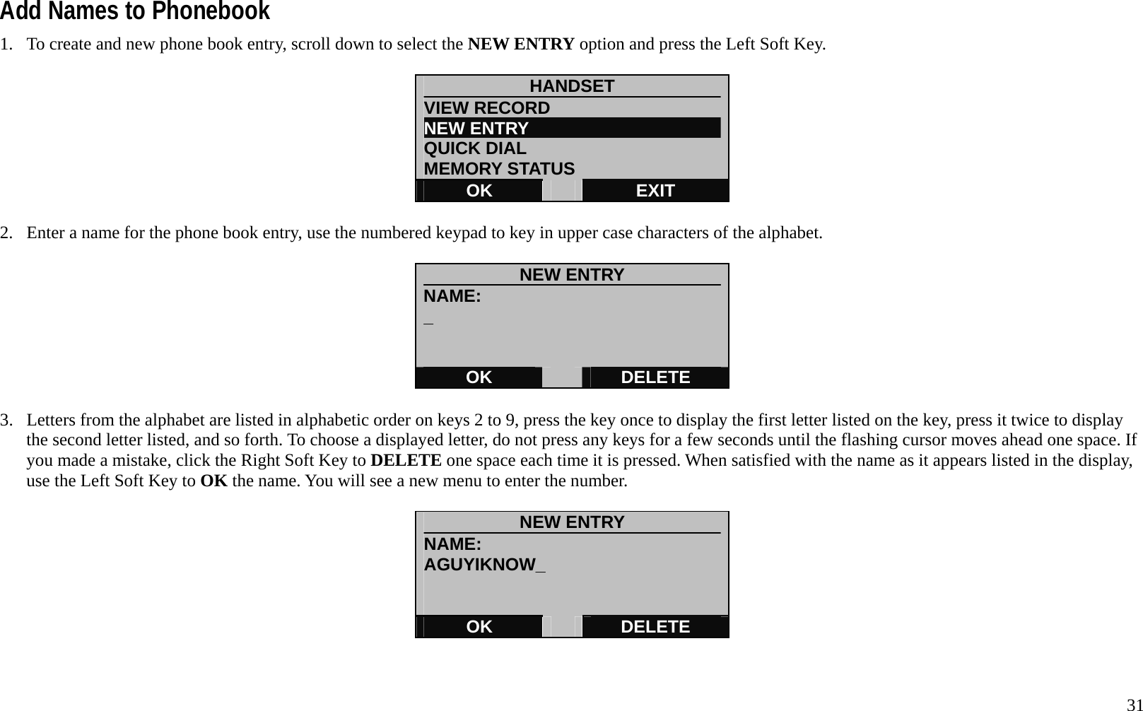   31 Add Names to Phonebook 1.  To create and new phone book entry, scroll down to select the NEW ENTRY option and press the Left Soft Key.  HANDSET VIEW RECORD                    NEW ENTRY                       QUICK DIAL MEMORY STATUS OK   EXIT  2.  Enter a name for the phone book entry, use the numbered keypad to key in upper case characters of the alphabet.    NEW ENTRY NAME: _   OK   DELETE  3.  Letters from the alphabet are listed in alphabetic order on keys 2 to 9, press the key once to display the first letter listed on the key, press it twice to display the second letter listed, and so forth. To choose a displayed letter, do not press any keys for a few seconds until the flashing cursor moves ahead one space. If you made a mistake, click the Right Soft Key to DELETE one space each time it is pressed. When satisfied with the name as it appears listed in the display, use the Left Soft Key to OK the name. You will see a new menu to enter the number.    NEW ENTRY NAME: AGUYIKNOW_   OK   DELETE   