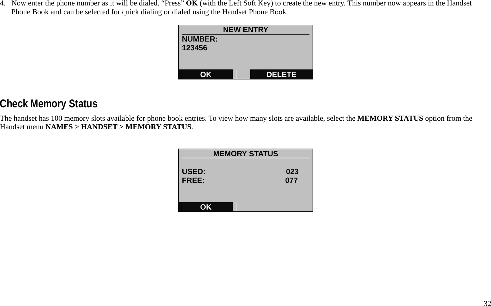   32 4.  Now enter the phone number as it will be dialed. &ldquo;Press&rdquo; OK (with the Left Soft Key) to create the new entry. This number now appears in the Handset Phone Book and can be selected for quick dialing or dialed using the Handset Phone Book.    NEW ENTRY NUMBER: 123456_   OK   DELETE   Check Memory Status The handset has 100 memory slots available for phone book entries. To view how many slots are available, select the MEMORY STATUS option from the Handset menu NAMES > HANDSET > MEMORY STATUS.   MEMORY STATUS  USED:                     023    FREE:                     077      OK            