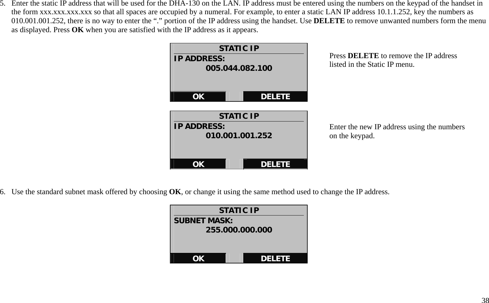   38  5.  Enter the static IP address that will be used for the DHA-130 on the LAN. IP address must be entered using the numbers on the keypad of the handset in the form xxx.xxx.xxx.xxx so that all spaces are occupied by a numeral. For example, to enter a static LAN IP address 10.1.1.252, key the numbers as 010.001.001.252, there is no way to enter the &ldquo;.&rdquo; portion of the IP address using the handset. Use DELETE to remove unwanted numbers form the menu as displayed. Press OK when you are satisfied with the IP address as it appears.  STATIC IP IP ADDRESS: 005.044.082.100   OK   DELETE  STATIC IP IP ADDRESS: 010.001.001.252   OK   DELETE   6.  Use the standard subnet mask offered by choosing OK, or change it using the same method used to change the IP address.    STATIC IP SUBNET MASK: 255.000.000.000   OK   DELETE    Press DELETE to remove the IP address listed in the Static IP menu.         Enter the new IP address using the numbers on the keypad. 