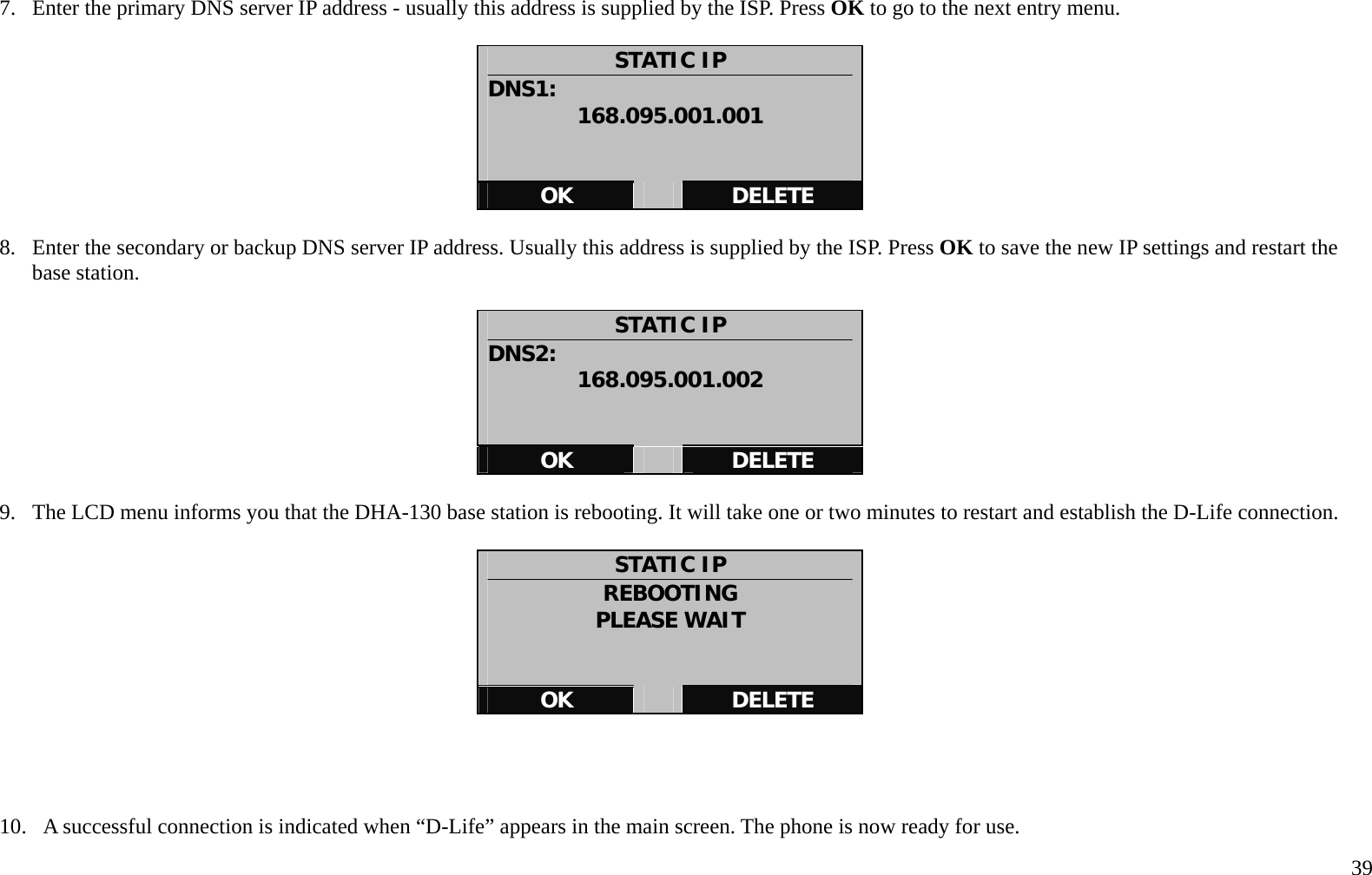   39 7.  Enter the primary DNS server IP address - usually this address is supplied by the ISP. Press OK to go to the next entry menu.  STATIC IP DNS1:  168.095.001.001   OK   DELETE  8.  Enter the secondary or backup DNS server IP address. Usually this address is supplied by the ISP. Press OK to save the new IP settings and restart the base station.  STATIC IP DNS2:  168.095.001.002   OK   DELETE  9.  The LCD menu informs you that the DHA-130 base station is rebooting. It will take one or two minutes to restart and establish the D-Life connection.  STATIC IP REBOOTING PLEASE WAIT   OK   DELETE     10.   A successful connection is indicated when &ldquo;D-Life&rdquo; appears in the main screen. The phone is now ready for use.     