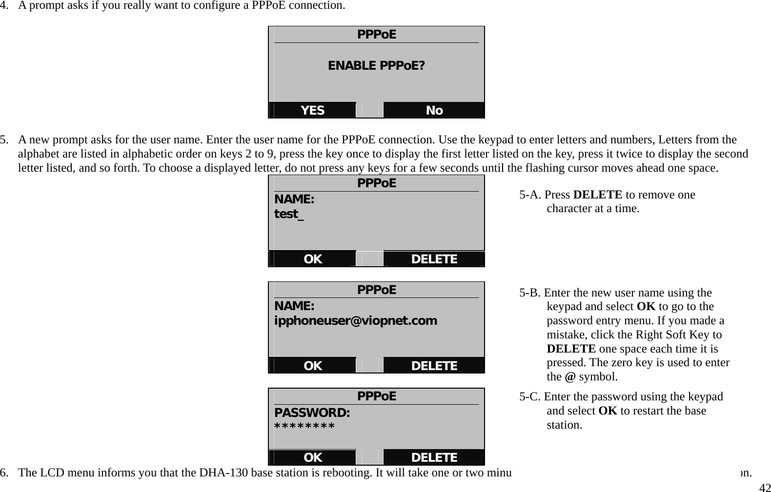   42 4.  A prompt asks if you really want to configure a PPPoE connection.      PPPoE  ENABLE PPPoE?   YES   No  5.  A new prompt asks for the user name. Enter the user name for the PPPoE connection. Use the keypad to enter letters and numbers, Letters from the alphabet are listed in alphabetic order on keys 2 to 9, press the key once to display the first letter listed on the key, press it twice to display the second letter listed, and so forth. To choose a displayed letter, do not press any keys for a few seconds until the flashing cursor moves ahead one space.   PPPoE NAME: test_   OK   DELETE  PPPoE NAME: ipphoneuser@viopnet.com   OK   DELETE  PPPoE PASSWORD: ********  OK   DELETE 6.  The LCD menu informs you that the DHA-130 base station is rebooting. It will take one or two minutes to restart and establish the D-Life connection. 5-A. Press DELETE to remove one character at a time.        5-B. Enter the new user name using the keypad and select OK to go to the password entry menu. If you made a mistake, click the Right Soft Key to DELETE one space each time it is pressed. The zero key is used to enter the @ symbol. 5-C. Enter the password using the keypad and select OK to restart the base station.  
