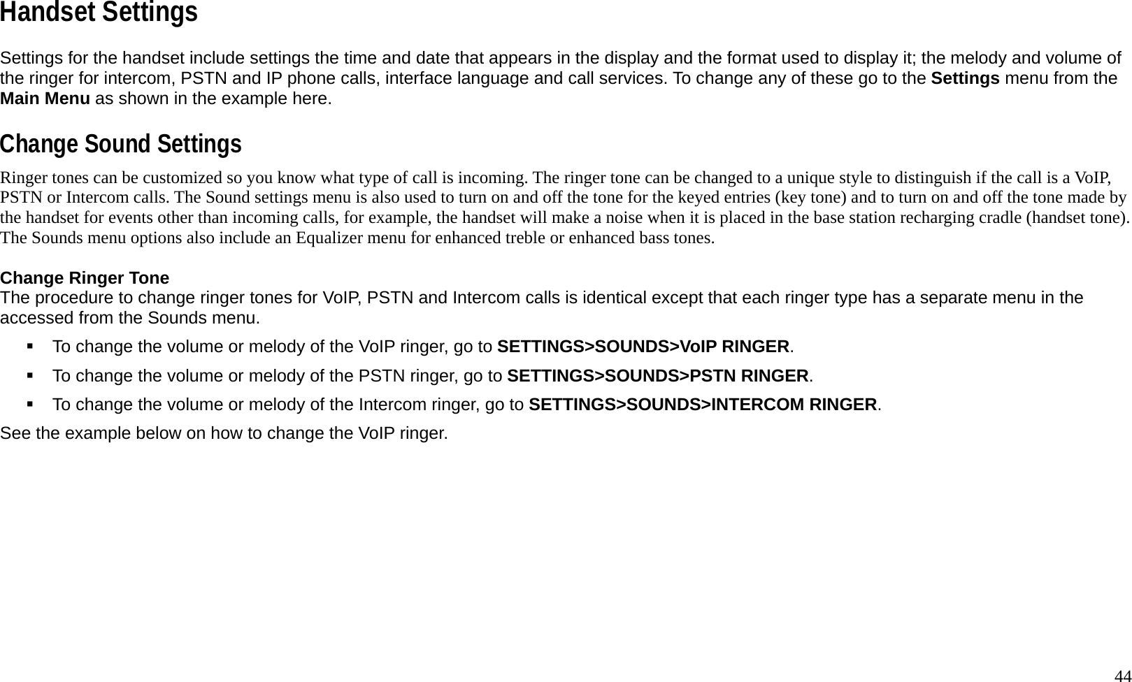   44 Handset Settings Settings for the handset include settings the time and date that appears in the display and the format used to display it; the melody and volume of the ringer for intercom, PSTN and IP phone calls, interface language and call services. To change any of these go to the Settings menu from the Main Menu as shown in the example here.    Change Sound Settings Ringer tones can be customized so you know what type of call is incoming. The ringer tone can be changed to a unique style to distinguish if the call is a VoIP, PSTN or Intercom calls. The Sound settings menu is also used to turn on and off the tone for the keyed entries (key tone) and to turn on and off the tone made by the handset for events other than incoming calls, for example, the handset will make a noise when it is placed in the base station recharging cradle (handset tone). The Sounds menu options also include an Equalizer menu for enhanced treble or enhanced bass tones.    Change Ringer Tone The procedure to change ringer tones for VoIP, PSTN and Intercom calls is identical except that each ringer type has a separate menu in the accessed from the Sounds menu.    To change the volume or melody of the VoIP ringer, go to SETTINGS>SOUNDS>VoIP RINGER.   To change the volume or melody of the PSTN ringer, go to SETTINGS>SOUNDS>PSTN RINGER.   To change the volume or melody of the Intercom ringer, go to SETTINGS>SOUNDS>INTERCOM RINGER.  See the example below on how to change the VoIP ringer.