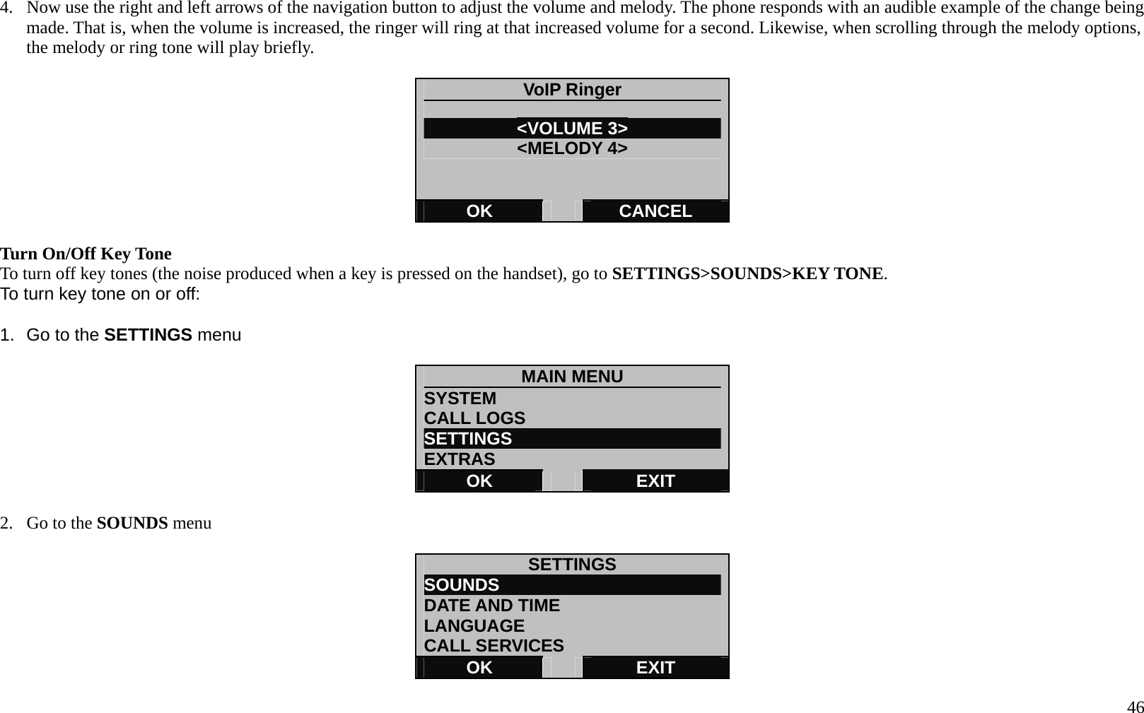   46 4.  Now use the right and left arrows of the navigation button to adjust the volume and melody. The phone responds with an audible example of the change being made. That is, when the volume is increased, the ringer will ring at that increased volume for a second. Likewise, when scrolling through the melody options, the melody or ring tone will play briefly.  VoIP Ringer  <VOLUME 3> <MELODY 4> OK   CANCEL  Turn On/Off Key Tone To turn off key tones (the noise produced when a key is pressed on the handset), go to SETTINGS>SOUNDS>KEY TONE. To turn key tone on or off:  1.  Go to the SETTINGS menu  MAIN MENU SYSTEM CALL LOGS SETTINGS                         EXTRAS OK   EXIT  2.  Go to the SOUNDS menu  SETTINGS SOUNDS                          DATE AND TIME LANGUAGE CALL SERVICES OK   EXIT 