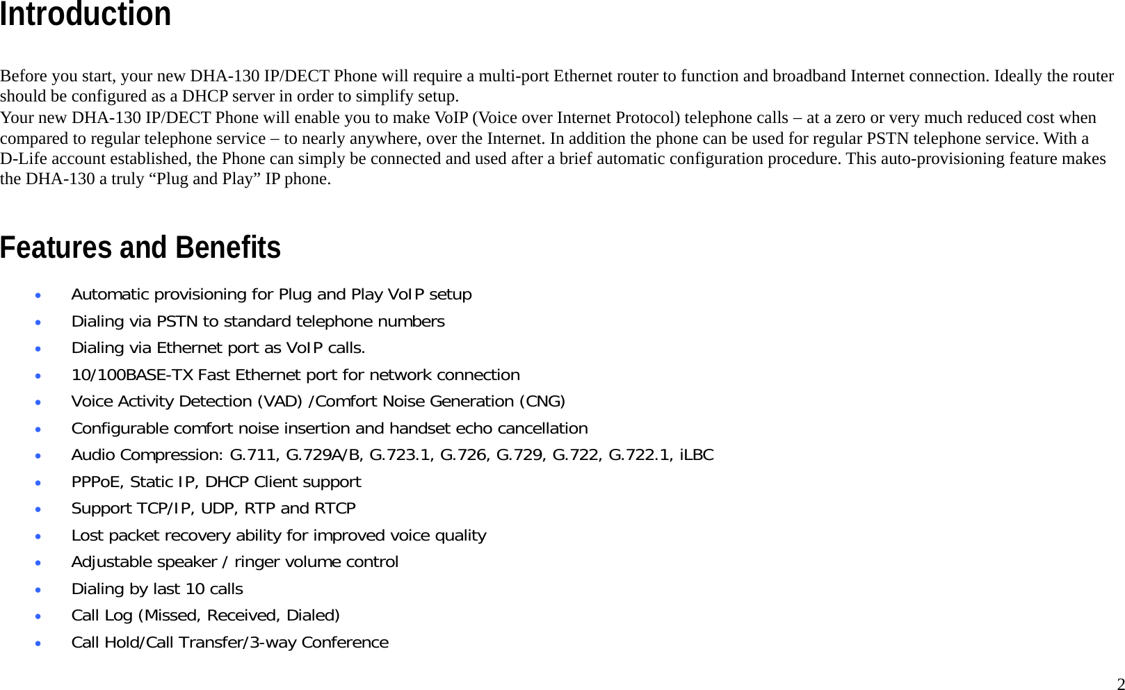   2 Introduction  Before you start, your new DHA-130 IP/DECT Phone will require a multi-port Ethernet router to function and broadband Internet connection. Ideally the router should be configured as a DHCP server in order to simplify setup. Your new DHA-130 IP/DECT Phone will enable you to make VoIP (Voice over Internet Protocol) telephone calls &minus; at a zero or very much reduced cost when compared to regular telephone service &minus; to nearly anywhere, over the Internet. In addition the phone can be used for regular PSTN telephone service. With a D-Life account established, the Phone can simply be connected and used after a brief automatic configuration procedure. This auto-provisioning feature makes the DHA-130 a truly &ldquo;Plug and Play&rdquo; IP phone.    Features and Benefits &bull;  Automatic provisioning for Plug and Play VoIP setup &bull;  Dialing via PSTN to standard telephone numbers &bull;  Dialing via Ethernet port as VoIP calls.  &bull;  10/100BASE-TX Fast Ethernet port for network connection &bull;  Voice Activity Detection (VAD) /Comfort Noise Generation (CNG) &bull;  Configurable comfort noise insertion and handset echo cancellation &bull;  Audio Compression: G.711, G.729A/B, G.723.1, G.726, G.729, G.722, G.722.1, iLBC &bull;  PPPoE, Static IP, DHCP Client support &bull;  Support TCP/IP, UDP, RTP and RTCP &bull;  Lost packet recovery ability for improved voice quality &bull;  Adjustable speaker / ringer volume control  &bull;  Dialing by last 10 calls &bull;  Call Log (Missed, Received, Dialed) &bull;  Call Hold/Call Transfer/3-way Conference 