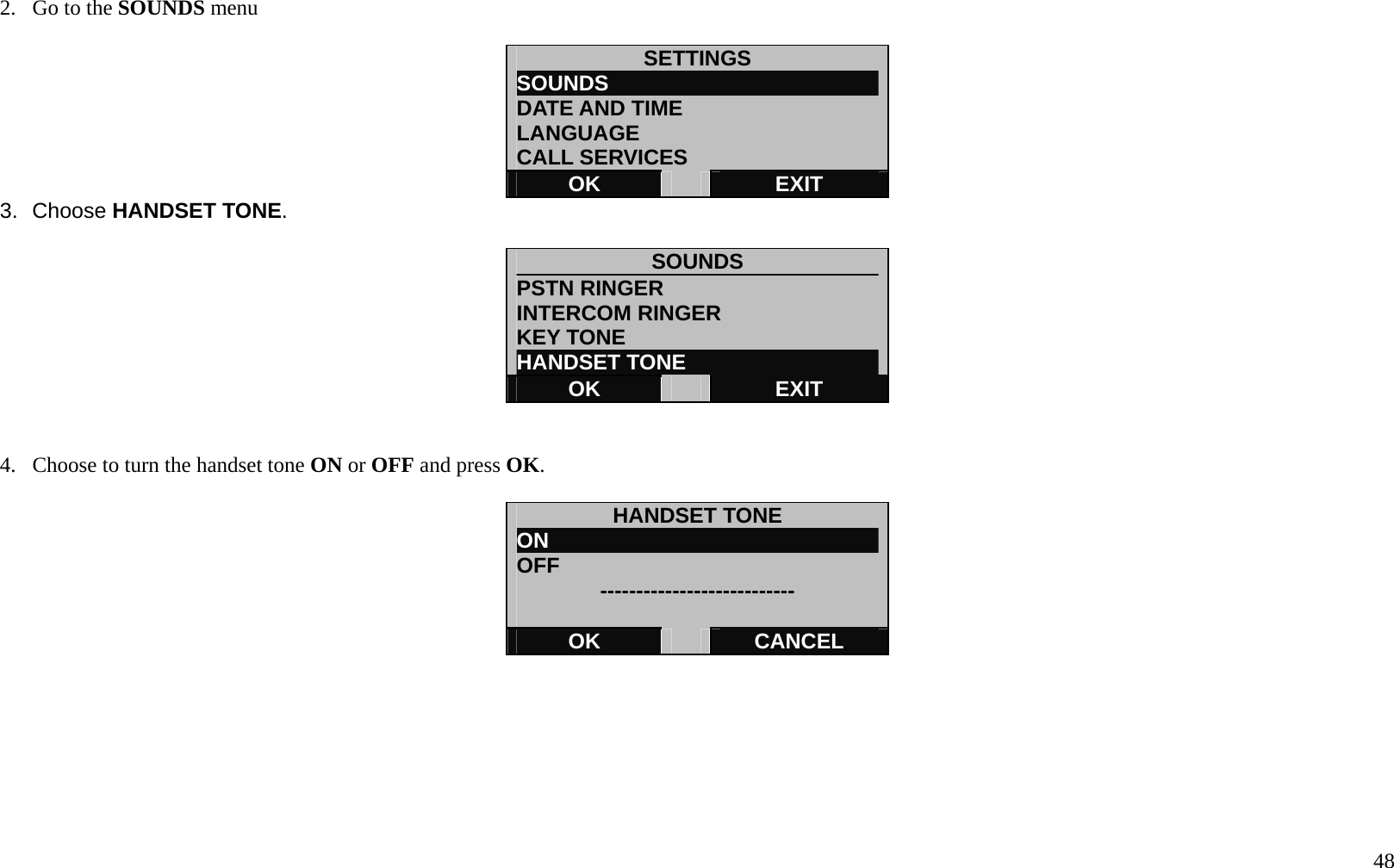   48 2.  Go to the SOUNDS menu  SETTINGS SOUNDS                          DATE AND TIME LANGUAGE CALL SERVICES OK   EXIT 3. Choose HANDSET TONE.  SOUNDS              PSTN RINGER INTERCOM RINGER KEY TONE HANDSET TONE OK   EXIT   4.  Choose to turn the handset tone ON or OFF and press OK.  HANDSET TONE ON                                OFF  ---------------------------  OK   CANCEL        