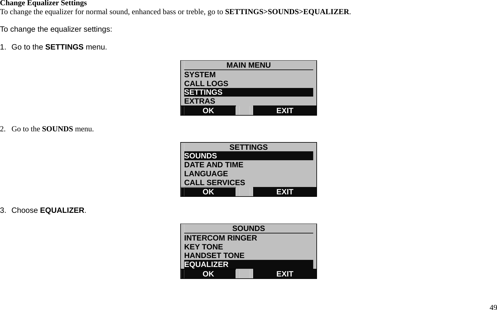   49 Change Equalizer Settings To change the equalizer for normal sound, enhanced bass or treble, go to SETTINGS>SOUNDS>EQUALIZER.  To change the equalizer settings:  1.  Go to the SETTINGS menu.  MAIN MENU SYSTEM CALL LOGS SETTINGS                         EXTRAS OK   EXIT  2.  Go to the SOUNDS menu.  SETTINGS SOUNDS                          DATE AND TIME LANGUAGE CALL SERVICES OK   EXIT  3. Choose EQUALIZER.  SOUNDS              INTERCOM RINGER KEY TONE HANDSET TONE EQUALIZER OK   EXIT   