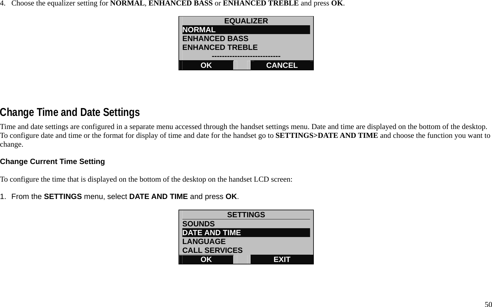   50 4.  Choose the equalizer setting for NORMAL, ENHANCED BASS or ENHANCED TREBLE and press OK.  EQUALIZER NORMAL                          ENHANCED BASS ENHANCED TREBLE --------------------------- OK   CANCEL     Change Time and Date Settings Time and date settings are configured in a separate menu accessed through the handset settings menu. Date and time are displayed on the bottom of the desktop. To configure date and time or the format for display of time and date for the handset go to SETTINGS>DATE AND TIME and choose the function you want to change.  Change Current Time Setting  To configure the time that is displayed on the bottom of the desktop on the handset LCD screen:  1. From the SETTINGS menu, select DATE AND TIME and press OK.  SETTINGS SOUNDS DATE AND TIME LANGUAGE CALL SERVICES OK   EXIT     
