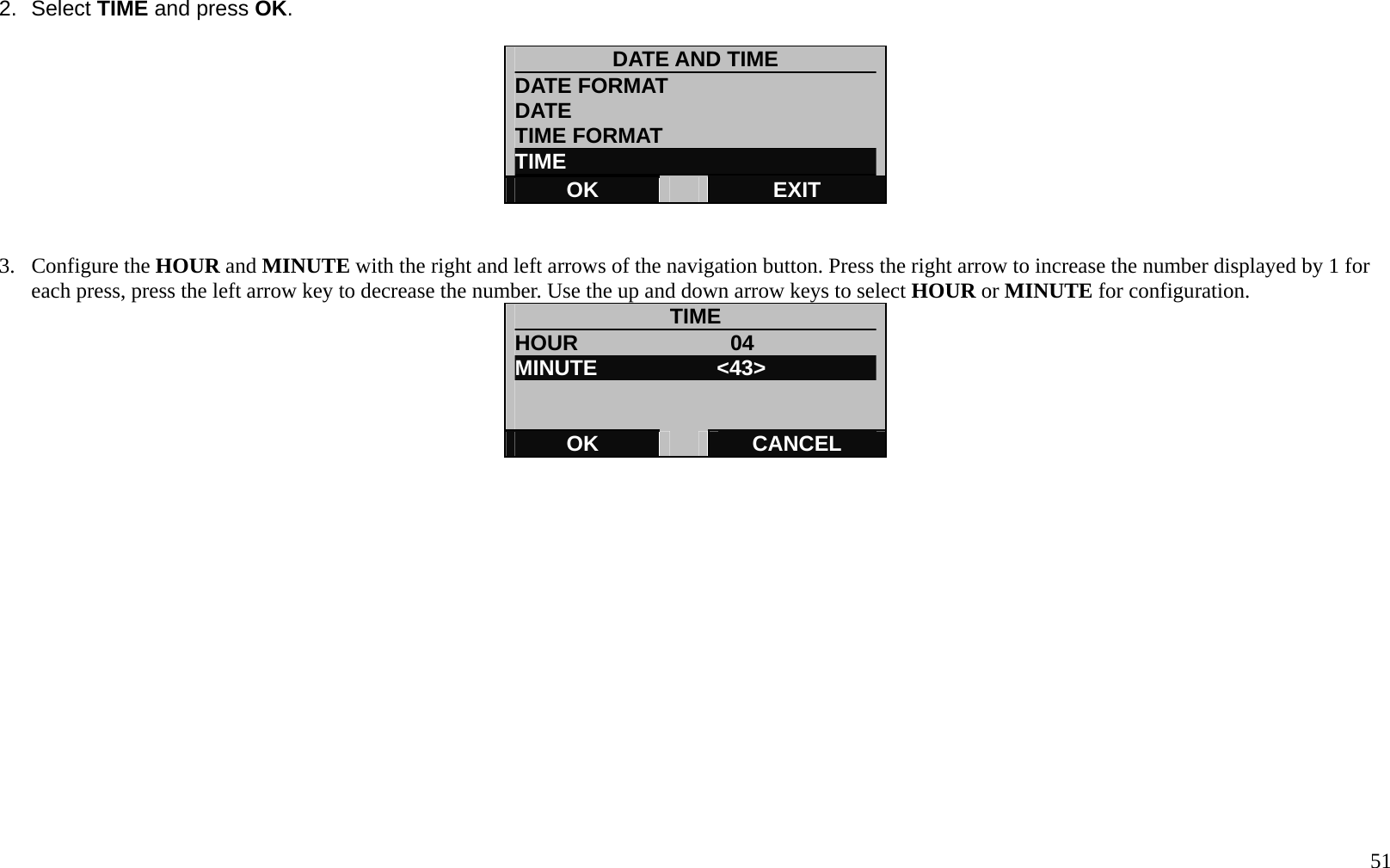   51 2. Select TIME and press OK.  DATE AND TIME DATE FORMAT DATE  TIME FORMAT   TIME OK   EXIT   3. Configure the HOUR and MINUTE with the right and left arrows of the navigation button. Press the right arrow to increase the number displayed by 1 for each press, press the left arrow key to decrease the number. Use the up and down arrow keys to select HOUR or MINUTE for configuration. TIME HOUR              04 MINUTE           <43>   OK   CANCEL           