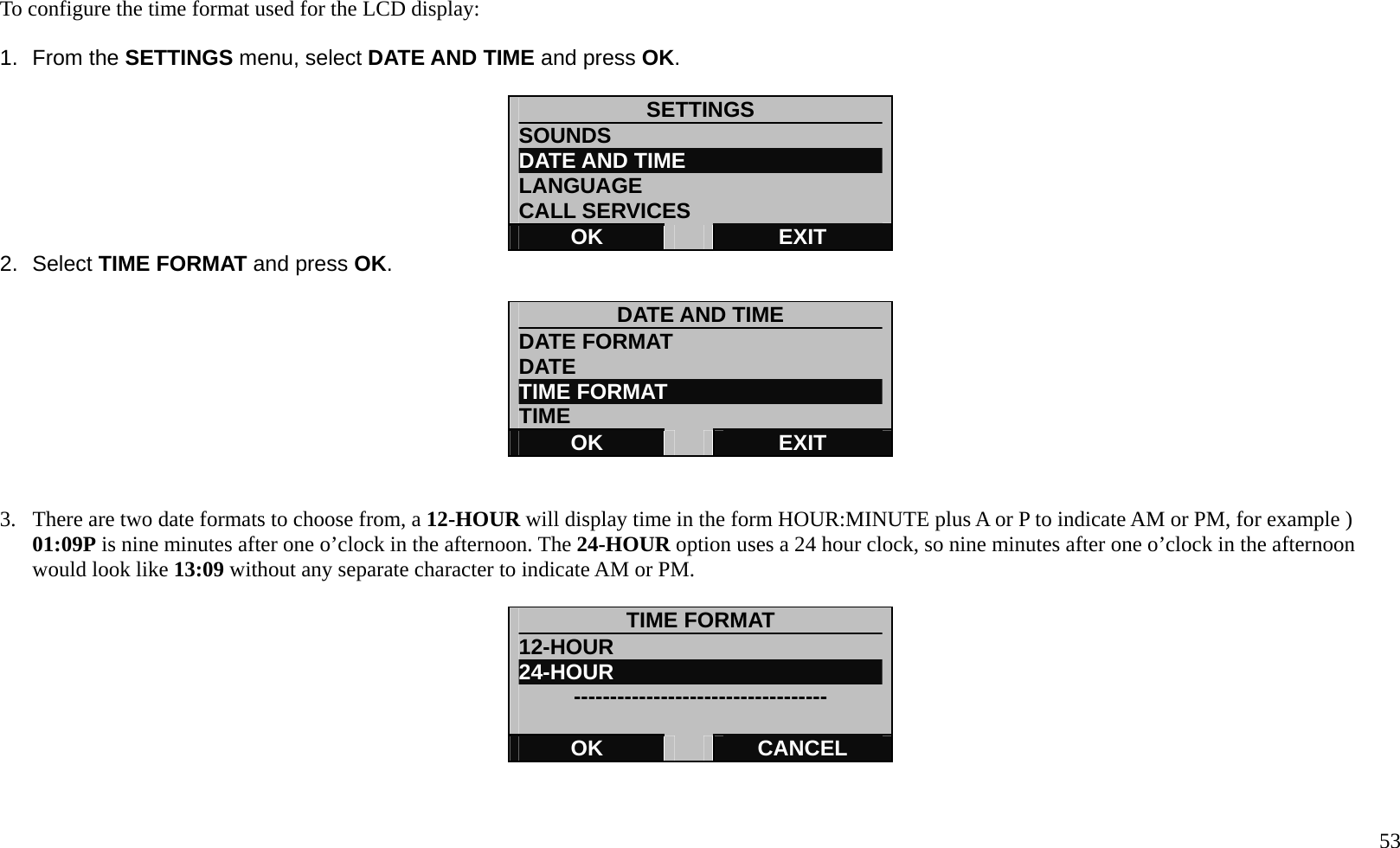   53  To configure the time format used for the LCD display:  1. From the SETTINGS menu, select DATE AND TIME and press OK.  SETTINGS SOUNDS DATE AND TIME LANGUAGE CALL SERVICES OK   EXIT 2. Select TIME FORMAT and press OK.  DATE AND TIME DATE FORMAT DATE  TIME FORMAT   TIME OK   EXIT   3.  There are two date formats to choose from, a 12-HOUR will display time in the form HOUR:MINUTE plus A or P to indicate AM or PM, for example ) 01:09P is nine minutes after one o&rsquo;clock in the afternoon. The 24-HOUR option uses a 24 hour clock, so nine minutes after one o&rsquo;clock in the afternoon would look like 13:09 without any separate character to indicate AM or PM.  TIME FORMAT 12-HOUR               24-HOUR            -----------------------------------  OK   CANCEL   