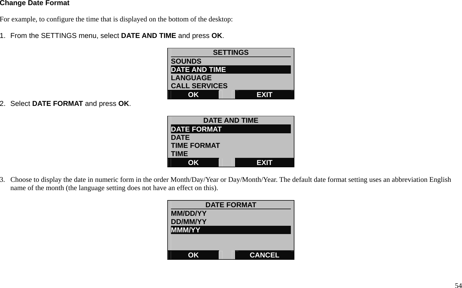   54 Change Date Format  For example, to configure the time that is displayed on the bottom of the desktop:  1.  From the SETTINGS menu, select DATE AND TIME and press OK.  SETTINGS SOUNDS DATE AND TIME LANGUAGE CALL SERVICES OK   EXIT 2. Select DATE FORMAT and press OK.  DATE AND TIME DATE FORMAT DATE  TIME FORMAT   TIME OK   EXIT  3.  Choose to display the date in numeric form in the order Month/Day/Year or Day/Month/Year. The default date format setting uses an abbreviation English name of the month (the language setting does not have an effect on this).    DATE FORMAT MM/DD/YY DD/MM/YY MMM/YY             OK   CANCEL  