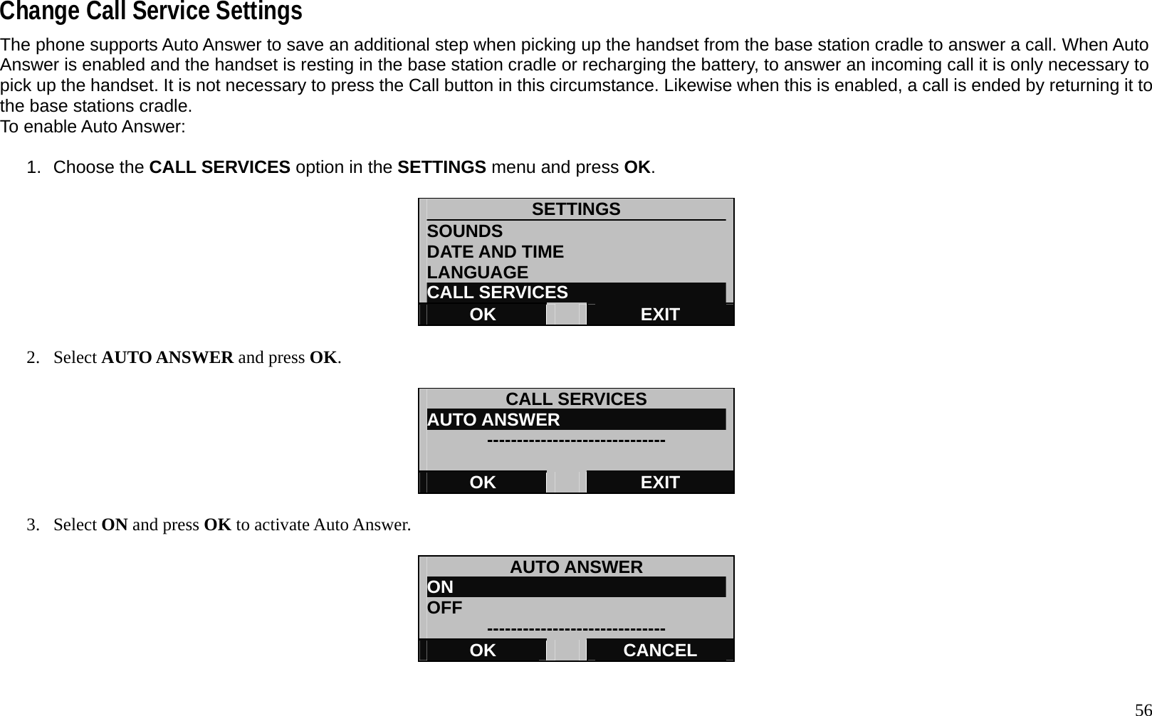   56 Change Call Service Settings The phone supports Auto Answer to save an additional step when picking up the handset from the base station cradle to answer a call. When Auto Answer is enabled and the handset is resting in the base station cradle or recharging the battery, to answer an incoming call it is only necessary to pick up the handset. It is not necessary to press the Call button in this circumstance. Likewise when this is enabled, a call is ended by returning it to the base stations cradle. To enable Auto Answer:  1. Choose the CALL SERVICES option in the SETTINGS menu and press OK.   SETTINGS SOUNDS DATE AND TIME LANGUAGE CALL SERVICES OK   EXIT  2. Select AUTO ANSWER and press OK.  CALL SERVICES AUTO ANSWER                    ------------------------------  OK   EXIT  3. Select ON and press OK to activate Auto Answer.  AUTO ANSWER ON                                OFF  ------------------------------ OK   CANCEL 