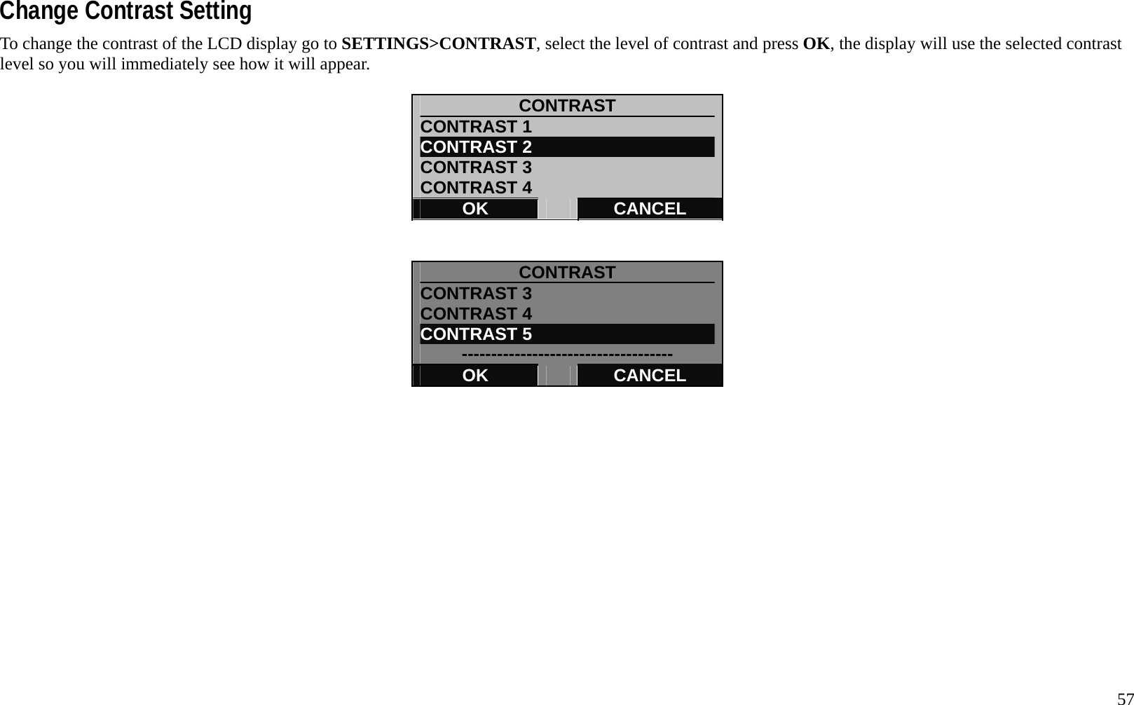   57 Change Contrast Setting To change the contrast of the LCD display go to SETTINGS>CONTRAST, select the level of contrast and press OK, the display will use the selected contrast level so you will immediately see how it will appear.  CONTRAST CONTRAST 1 CONTRAST 2 CONTRAST 3 CONTRAST 4 OK   CANCEL   CONTRAST CONTRAST 3 CONTRAST 4 CONTRAST 5 ------------------------------------ OK   CANCEL          