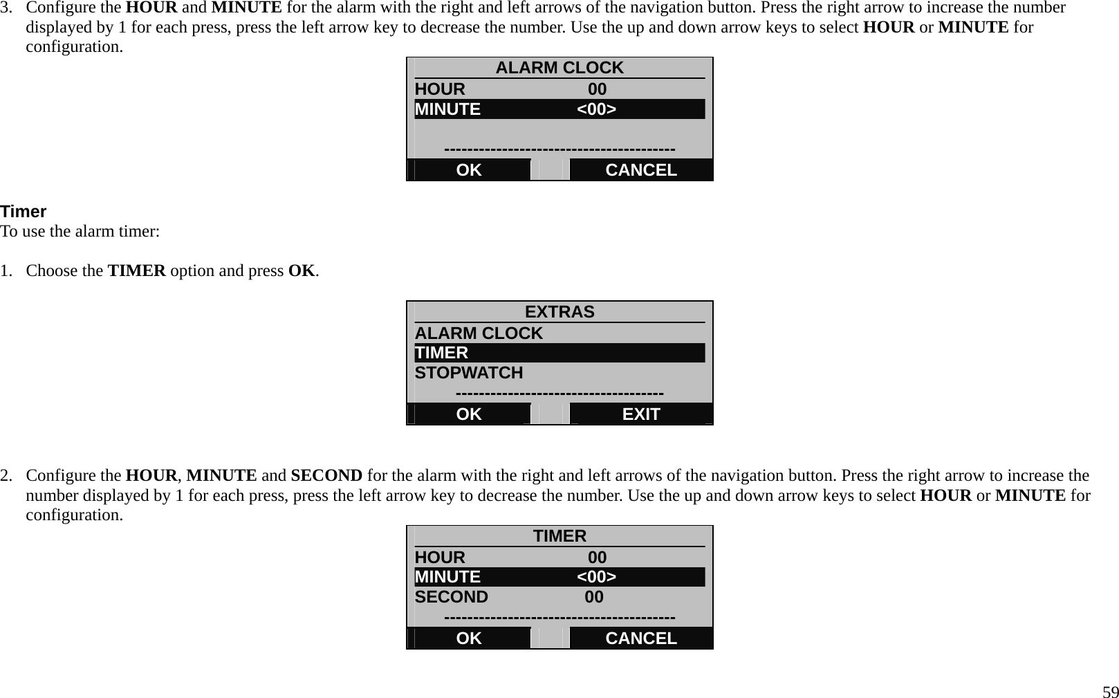   59 3. Configure the HOUR and MINUTE for the alarm with the right and left arrows of the navigation button. Press the right arrow to increase the number displayed by 1 for each press, press the left arrow key to decrease the number. Use the up and down arrow keys to select HOUR or MINUTE for configuration. ALARM CLOCK HOUR              00 MINUTE           <00>  ---------------------------------------- OK   CANCEL  Timer To use the alarm timer:  1. Choose the TIMER option and press OK.  EXTRAS ALARM CLOCK TIMER STOPWATCH ------------------------------------ OK   EXIT   2. Configure the HOUR, MINUTE and SECOND for the alarm with the right and left arrows of the navigation button. Press the right arrow to increase the number displayed by 1 for each press, press the left arrow key to decrease the number. Use the up and down arrow keys to select HOUR or MINUTE for configuration. TIMER HOUR              00 MINUTE           <00> SECOND           00 ---------------------------------------- OK   CANCEL  