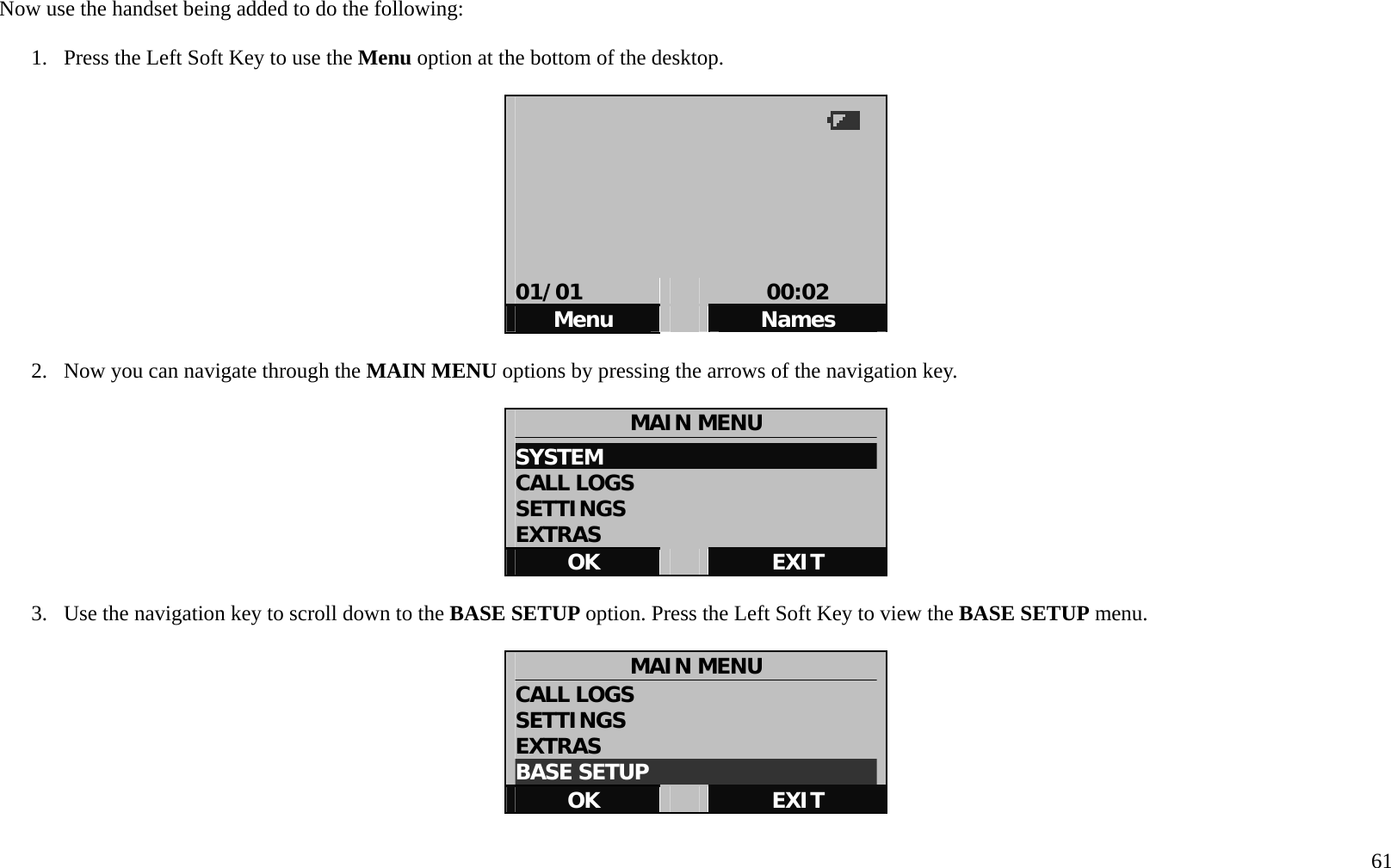   61 Now use the handset being added to do the following:  1.  Press the Left Soft Key to use the Menu option at the bottom of the desktop.          01/01   00:02 Menu   Names  2.  Now you can navigate through the MAIN MENU options by pressing the arrows of the navigation key.      MAIN MENU SYSTEM                           CALL LOGS SETTINGS EXTRAS OK   EXIT  3.  Use the navigation key to scroll down to the BASE SETUP option. Press the Left Soft Key to view the BASE SETUP menu.  MAIN MENU CALL LOGS SETTINGS EXTRAS BASE SETUP                      OK   EXIT  
