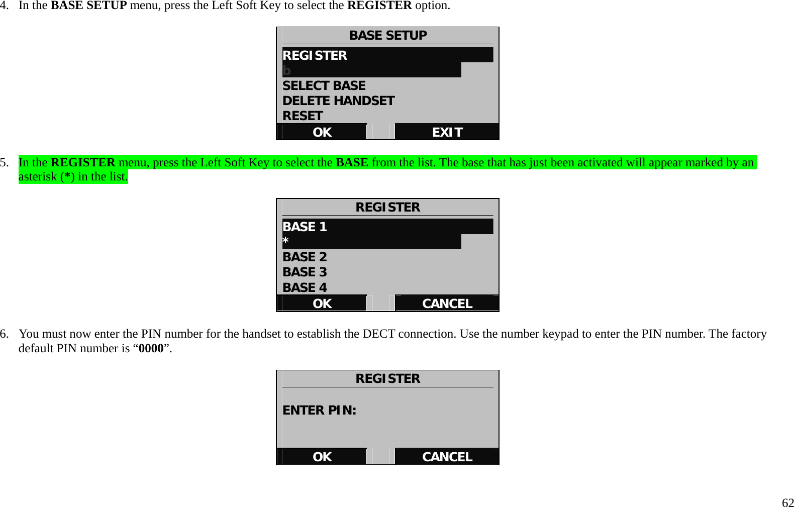   62 4. In the BASE SETUP menu, press the Left Soft Key to select the REGISTER option.   BASE SETUP REGISTER                       b                            SELECT BASE DELETE HANDSET RESET OK   EXIT  5. In the REGISTER menu, press the Left Soft Key to select the BASE from the list. The base that has just been activated will appear marked by an asterisk (*) in the list.     REGISTER BASE 1                            *                            BASE 2 BASE 3 BASE 4 OK   CANCEL  6.  You must now enter the PIN number for the handset to establish the DECT connection. Use the number keypad to enter the PIN number. The factory default PIN number is &ldquo;0000&rdquo;.    REGISTER  ENTER PIN:   OK   CANCEL   