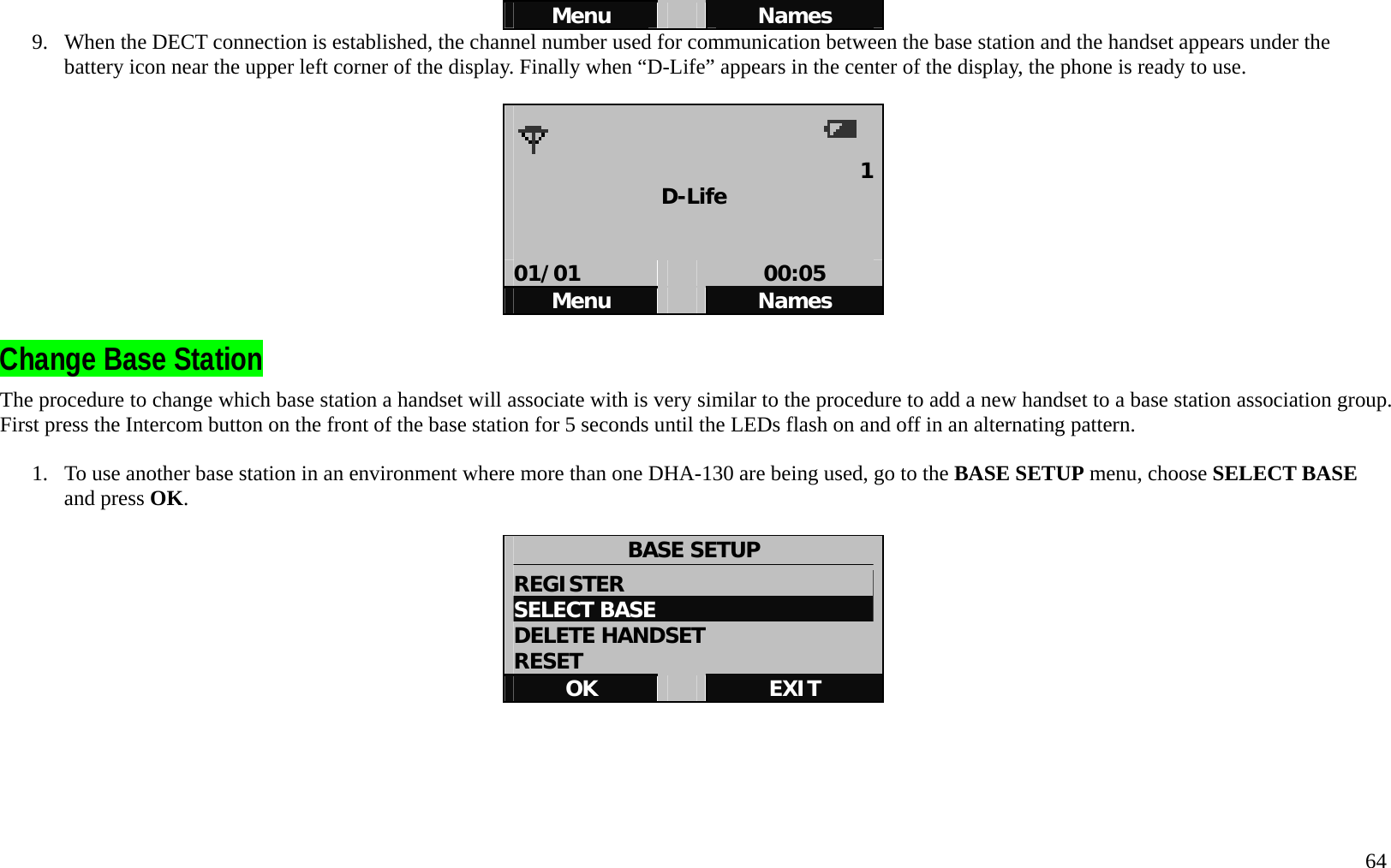   64 Menu   Names 9.  When the DECT connection is established, the channel number used for communication between the base station and the handset appears under the battery icon near the upper left corner of the display. Finally when &ldquo;D-Life&rdquo; appears in the center of the display, the phone is ready to use.        1D-Life   01/01   00:05 Menu   Names  Change Base Station The procedure to change which base station a handset will associate with is very similar to the procedure to add a new handset to a base station association group. First press the Intercom button on the front of the base station for 5 seconds until the LEDs flash on and off in an alternating pattern.  1.  To use another base station in an environment where more than one DHA-130 are being used, go to the BASE SETUP menu, choose SELECT BASE and press OK.   BASE SETUP REGISTER                       SELECT BASE DELETE HANDSET RESET OK   EXIT      