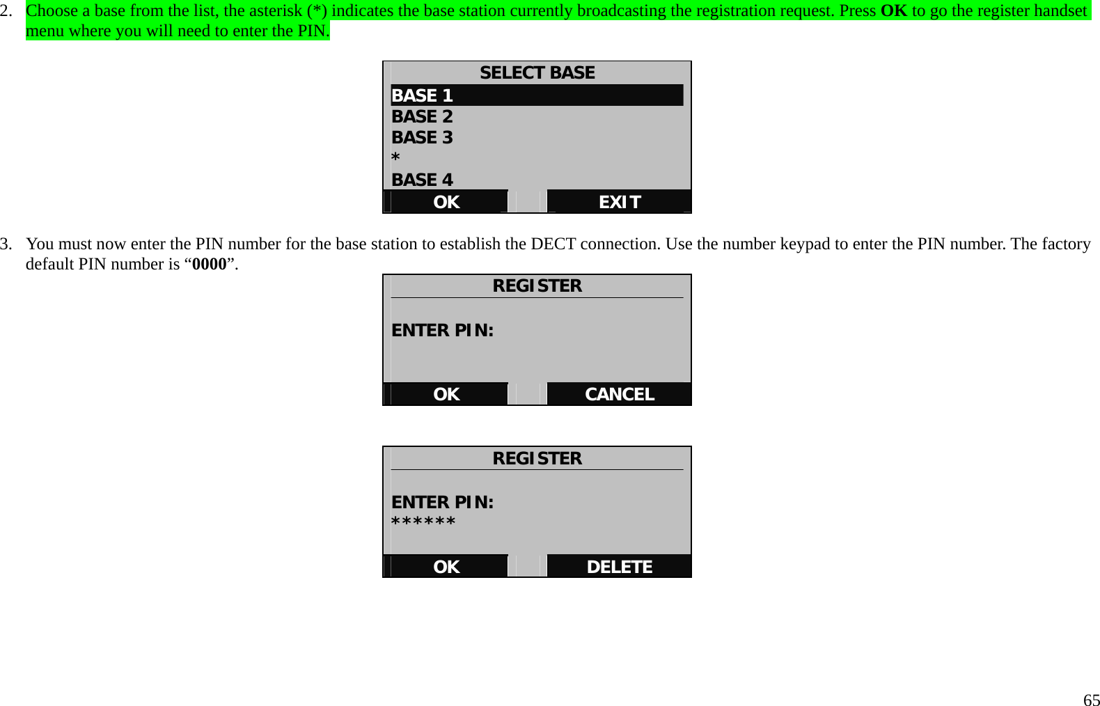   65 2.  Choose a base from the list, the asterisk (*) indicates the base station currently broadcasting the registration request. Press OK to go the register handset menu where you will need to enter the PIN.  SELECT BASE BASE 1 BASE 2 BASE 3                            * BASE 4 OK   EXIT  3.  You must now enter the PIN number for the base station to establish the DECT connection. Use the number keypad to enter the PIN number. The factory default PIN number is &ldquo;0000&rdquo;.  REGISTER  ENTER PIN:   OK   CANCEL   REGISTER  ENTER PIN: ******  OK   DELETE      