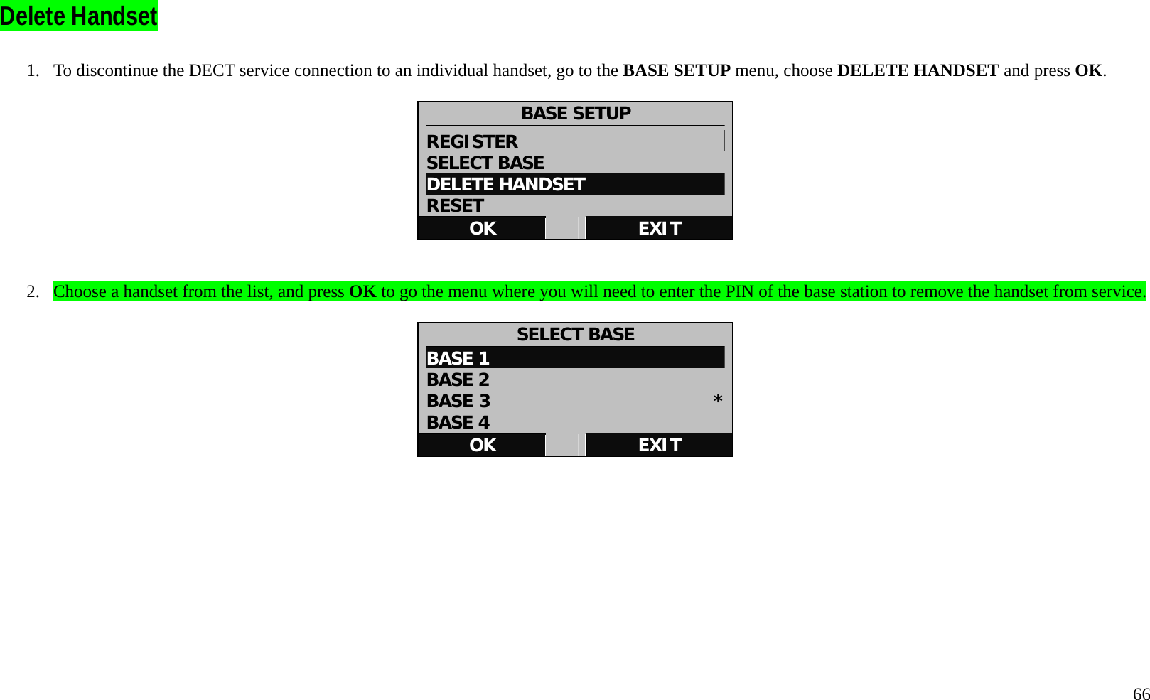   66  Delete Handset    1.  To discontinue the DECT service connection to an individual handset, go to the BASE SETUP menu, choose DELETE HANDSET and press OK.  BASE SETUP REGISTER                       SELECT BASE DELETE HANDSET RESET OK   EXIT   2.  Choose a handset from the list, and press OK to go the menu where you will need to enter the PIN of the base station to remove the handset from service.  SELECT BASE BASE 1 BASE 2 BASE 3                         *BASE 4 OK   EXIT          