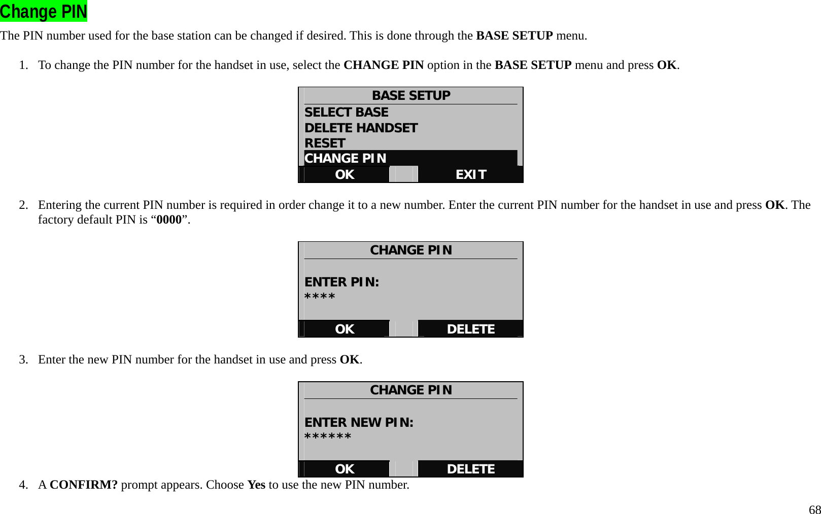   68 Change PIN   The PIN number used for the base station can be changed if desired. This is done through the BASE SETUP menu.  1.  To change the PIN number for the handset in use, select the CHANGE PIN option in the BASE SETUP menu and press OK.  BASE SETUP SELECT BASE DELETE HANDSET RESET CHANGE PIN OK   EXIT  2.  Entering the current PIN number is required in order change it to a new number. Enter the current PIN number for the handset in use and press OK. The factory default PIN is &ldquo;0000&rdquo;.  CHANGE PIN  ENTER PIN: ****  OK   DELETE  3.  Enter the new PIN number for the handset in use and press OK.  CHANGE PIN  ENTER NEW PIN: ******  OK   DELETE 4. A CONFIRM? prompt appears. Choose Yes to use the new PIN number. 
