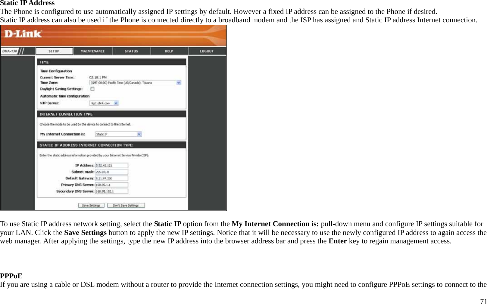   71 Static IP Address The Phone is configured to use automatically assigned IP settings by default. However a fixed IP address can be assigned to the Phone if desired. Static IP address can also be used if the Phone is connected directly to a broadband modem and the ISP has assigned and Static IP address Internet connection.     To use Static IP address network setting, select the Static IP option from the My Internet Connection is: pull-down menu and configure IP settings suitable for your LAN. Click the Save Settings button to apply the new IP settings. Notice that it will be necessary to use the newly configured IP address to again access the web manager. After applying the settings, type the new IP address into the browser address bar and press the Enter key to regain management access.    PPPoE  If you are using a cable or DSL modem without a router to provide the Internet connection settings, you might need to configure PPPoE settings to connect to the 