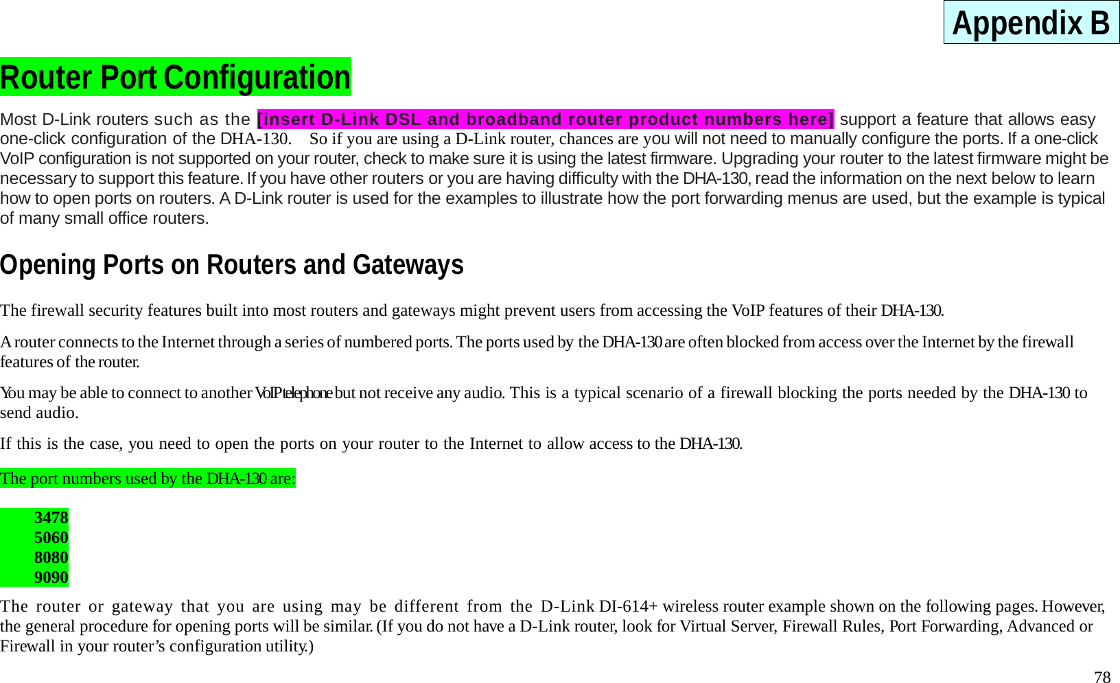   78 Appendix B Router Port Configuration Most D-Link routers such as the [insert D-Link DSL and broadband router product numbers here] support a feature that allows easy one-click configuration of the DHA-130.    So if you are using a D-Link router, chances are you will not need to manually configure the ports. If a one-click VoIP configuration is not supported on your router, check to make sure it is using the latest firmware. Upgrading your router to the latest firmware might be necessary to support this feature. If you have other routers or you are having difficulty with the DHA-130, read the information on the next below to learn how to open ports on routers. A D-Link router is used for the examples to illustrate how the port forwarding menus are used, but the example is typical of many small office routers.     Opening Ports on Routers and Gateways The firewall security features built into most routers and gateways might prevent users from accessing the VoIP features of their DHA-130.  A router connects to the Internet through a series of numbered ports. The ports used by the DHA-130 are often blocked from access over the Internet by the firewall features of the router.  You may be able to connect to another VoIP telephone but not receive any audio. This is a typical scenario of a firewall blocking the ports needed by the DHA-130 to send audio.  If this is the case, you need to open the ports on your router to the Internet to allow access to the DHA-130.  The port numbers used by the DHA-130 are:   3478  5060  8080  9090  The router or gateway that you are using may be different from the D-Link DI-614+ wireless router example shown on the following pages. However, the general procedure for opening ports will be similar. (If you do not have a D-Link router, look for Virtual Server, Firewall Rules, Port Forwarding, Advanced or Firewall in your router&rsquo;s configuration utility.)  