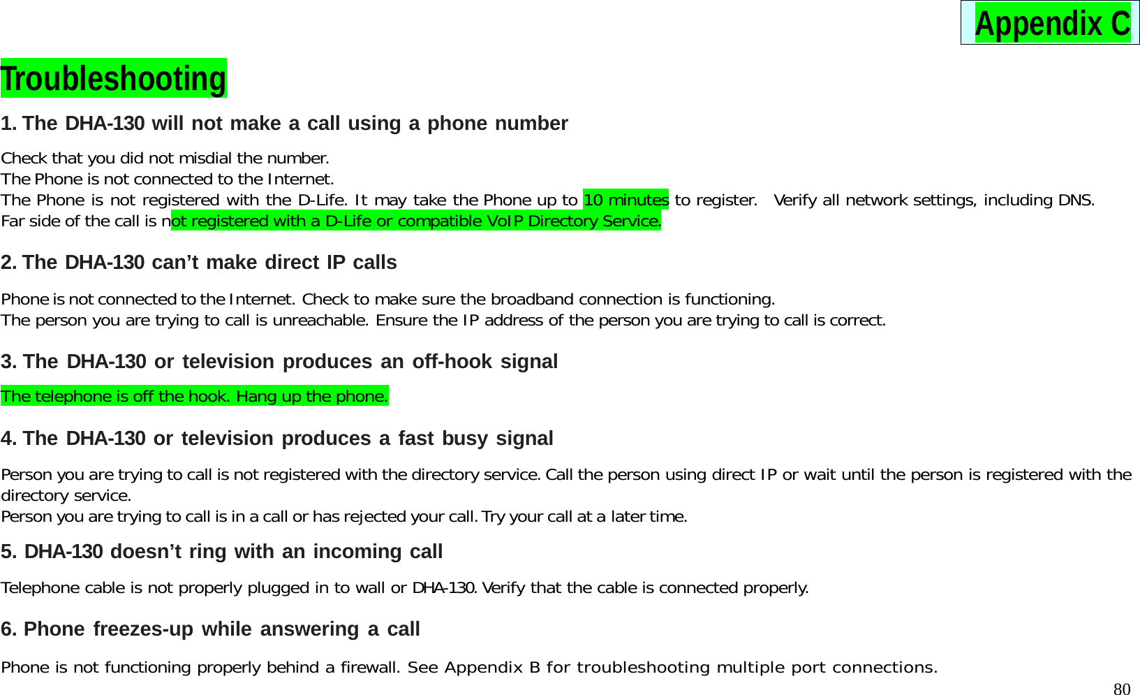   80 Appendix C Troubleshooting 1. The DHA-130 will not make a call using a phone number  Check that you did not misdial the number. The Phone is not connected to the Internet. The Phone is not registered with the D-Life. It may take the Phone up to 10 minutes to register.  Verify all network settings, including DNS. Far side of the call is not registered with a D-Life or compatible VoIP Directory Service.  2. The DHA-130 can&rsquo;t make direct IP calls  Phone is not connected to the Internet. Check to make sure the broadband connection is functioning.  The person you are trying to call is unreachable. Ensure the IP address of the person you are trying to call is correct.  3. The DHA-130 or television produces an off-hook signal  The telephone is off the hook. Hang up the phone.  4. The DHA-130 or television produces a fast busy signal  Person you are trying to call is not registered with the directory service. Call the person using direct IP or wait until the person is registered with the directory service. Person you are trying to call is in a call or has rejected your call. Try your call at a later time.  5. DHA-130 doesn&rsquo;t ring with an incoming call  Telephone cable is not properly plugged in to wall or DHA-130. Verify that the cable is connected properly.  6. Phone freezes-up while answering a call  Phone is not functioning properly behind a firewall. See Appendix B for troubleshooting multiple port connections. 