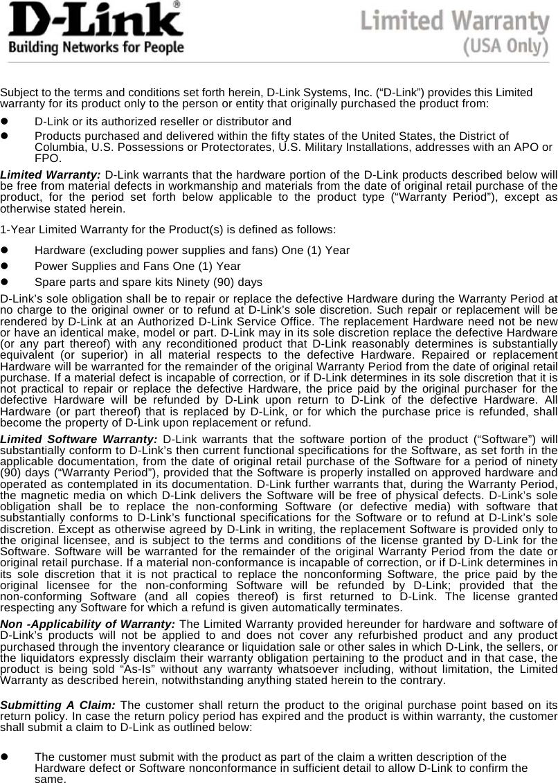  Subject to the terms and conditions set forth herein, D-Link Systems, Inc. (&ldquo;D-Link&rdquo;) provides this Limited warranty for its product only to the person or entity that originally purchased the product from:   D-Link or its authorized reseller or distributor and   Products purchased and delivered within the fifty states of the United States, the District of Columbia, U.S. Possessions or Protectorates, U.S. Military Installations, addresses with an APO or FPO. Limited Warranty: D-Link warrants that the hardware portion of the D-Link products described below will be free from material defects in workmanship and materials from the date of original retail purchase of the product, for the period set forth below applicable to the product type (&ldquo;Warranty Period&rdquo;), except as otherwise stated herein. 1-Year Limited Warranty for the Product(s) is defined as follows:   Hardware (excluding power supplies and fans) One (1) Year   Power Supplies and Fans One (1) Year   Spare parts and spare kits Ninety (90) days D-Link&rsquo;s sole obligation shall be to repair or replace the defective Hardware during the Warranty Period at no charge to the original owner or to refund at D-Link&rsquo;s sole discretion. Such repair or replacement will be rendered by D-Link at an Authorized D-Link Service Office. The replacement Hardware need not be new or have an identical make, model or part. D-Link may in its sole discretion replace the defective Hardware (or any part thereof) with any reconditioned product that D-Link reasonably determines is substantially equivalent (or superior) in all material respects to the defective Hardware. Repaired or replacement Hardware will be warranted for the remainder of the original Warranty Period from the date of original retail purchase. If a material defect is incapable of correction, or if D-Link determines in its sole discretion that it is not practical to repair or replace the defective Hardware, the price paid by the original purchaser for the defective Hardware will be refunded by D-Link upon return to D-Link of the defective Hardware. All Hardware (or part thereof) that is replaced by D-Link, or for which the purchase price is refunded, shall become the property of D-Link upon replacement or refund. Limited Software Warranty: D-Link warrants that the software portion of the product (&ldquo;Software&rdquo;) will substantially conform to D-Link&rsquo;s then current functional specifications for the Software, as set forth in the applicable documentation, from the date of original retail purchase of the Software for a period of ninety (90) days (&ldquo;Warranty Period&rdquo;), provided that the Software is properly installed on approved hardware and operated as contemplated in its documentation. D-Link further warrants that, during the Warranty Period, the magnetic media on which D-Link delivers the Software will be free of physical defects. D-Link&rsquo;s sole obligation shall be to replace the non-conforming Software (or defective media) with software that substantially conforms to D-Link&rsquo;s functional specifications for the Software or to refund at D-Link&rsquo;s sole discretion. Except as otherwise agreed by D-Link in writing, the replacement Software is provided only to the original licensee, and is subject to the terms and conditions of the license granted by D-Link for the Software. Software will be warranted for the remainder of the original Warranty Period from the date or original retail purchase. If a material non-conformance is incapable of correction, or if D-Link determines in its sole discretion that it is not practical to replace the nonconforming Software, the price paid by the original licensee for the non-conforming Software will be refunded by D-Link; provided that the non-conforming Software (and all copies thereof) is first returned to D-Link. The license granted respecting any Software for which a refund is given automatically terminates. Non -Applicability of Warranty: The Limited Warranty provided hereunder for hardware and software of D-Link&rsquo;s products will not be applied to and does not cover any refurbished product and any product purchased through the inventory clearance or liquidation sale or other sales in which D-Link, the sellers, or the liquidators expressly disclaim their warranty obligation pertaining to the product and in that case, the product is being sold &ldquo;As-Is&rdquo; without any warranty whatsoever including, without limitation, the Limited Warranty as described herein, notwithstanding anything stated herein to the contrary.  Submitting A Claim: The customer shall return the product to the original purchase point based on its return policy. In case the return policy period has expired and the product is within warranty, the customer shall submit a claim to D-Link as outlined below:   The customer must submit with the product as part of the claim a written description of the Hardware defect or Software nonconformance in sufficient detail to allow D-Link to confirm the same. 